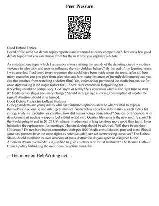 Peer Pressure
Good Debate Topics
Bored of the same old debate topics repeated and reiterated at every competition? Here are a few good
debate topics that you can choose from for the next time you organize a debate.
As a student, one topic which I remember always making the rounds of the debating circuit was, does
violence in television and movies influence the way children behave? By the end of my learning years,
I was sure that I had heard every argument that could have been made about the topic. After all, how
many examples can you give from television and how many instances of juvenile delinquency can you
cite that resulted from watching a violent film? Yes, violence has permeated the media but can we for
once stop making it the staple fodder for ... Show more content on Helpwriting.net ...
Recycling should be compulsory. God: myth or reality? Sex education when is the right time to start
it? Media censorship a necessary change? Should the legal age allowing consumption of alcohol be
raised? Abortion should it be banned.
Good Debate Topics for College Students
College students are young adults who have informed opinions and the wherewithal to express
themselves in a concise and intelligent manner. Given below are a few informative speech topics for
college students. Evolution or creation: how did human beings come about? Nuclear proliferation: will
development of nuclear weapons fuel a third world war? Quarter life crisis is the new midlife crisis? Is
the world going to end in 2012? US military involvement in Iraq has done more good than harm. Is co
habitation the replacement for marriage? Human cloning should be allowed. Will there be another
Holocaust? Do newborn babies remembers their past life? Media consolidation: pros and cons. Should
same sex partners have the same rights as heterosexuals? Are we overworking ourselves? The United
States should eliminate its own weapons of mass destruction do you agree or disagree? Is the
American dream overrated? Is it justified to give a dictator a tit for tat treatment? The Roman Catholic
Church policy forbidding the use of contraception should be
... Get more on HelpWriting.net ...
 