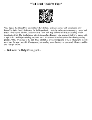 Wild Beast Research Paper
Wild Beasts By: Ethan Does anyone know how to tame a vicious animal with smooth and silky
butter? In Swiss Family Robinson, the Robinson family carefully and sometimes savagely caught and
tamed some vicious animals. This essay will show how they tamed a mischievous donkey and an
impatient ostrich. The family tamed a troubling donkey. Like any wild animal, it had to be caught with
a rope. After catching the donkey, they tied it to a juicy fruit tree and they started the boring taming
process. While it was tied to the tree, it had a rope tied around its legs and neck, so whenever it tried to
run away, the rope choked it. Consequently, the donkey learned to stay on command, allowed a saddle,
and side eye covers.
... Get more on HelpWriting.net ...
 