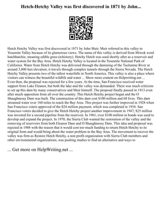 Hetch-Hetchy Valley was first discovered in 1871 by John...
Hetch Hetchy Valley was first discovered in 1871 by John Muir. Muir referred to this valley to
Yosemite Valley because of its glamorous views. The name of this valley is derived from Miwok word
hatchhatchie, meaning edible grass (tchistory). Hetchy Hetch was used shortly after as a reservoir and
water system for the Bay Area. Hetch Hetchy Valley is located in the Yosemite National Park of
California. Water from Hetch Hetchy was delivered through the damming of the Tuolumne River at
around 3,800 feet elevation; it travels through complex tunnels through the Sierra Nevada. The Hetch
Hetchy Valley presents two of the tallest waterfalls in North America. This valley is also a place where
visitors can witness the beautiful wildlife and water ... Show more content on Helpwriting.net ...
Even then, the proposal was rejected for a few years. At the time, San Francisco received water
support from Lake Eleanor, but both the lake and the valley was demanded. There was much criticism
to set up this dam by many conservatives and Muir himself. The proposal finally passed in 1913 even
after much opposition from all over the country. This Hetch Hetchy project began and the O
Shaughnessy Dam was built. The construction of this dam cost $100 million and 68 lives. This dam
streamed water over 160 miles to reach the Bay Area. This project was further improved in 1928 when
San Francisco voters approved of the $24 million payment, which was completed in 1934. San
Francisco voters decided to give the Hetch Hetchy project another improvement in 1947; $25 million
was invested for a second pipeline from the reservoir. In 1961, over $100 million in bonds was used to
develop and expand the project. In 1970, the Sierra Club wanted the restoration of the valley and the
removing of reservoirs from both Eleanor Dam and O Shaughnessy Dam. This idea and proposal was
rejected in 1988 with the reason that it would cost too much funding to return Hetch Hetchy to its
original form and would bring about the water problem in the Bay Area. The movement to recover the
valley was firm as Restore Hetch Hetchy, a non profit organization with Sierra Club members and
other environmental organizations, was pushing studies to find an alternative and ways to
... Get more on HelpWriting.net ...
 