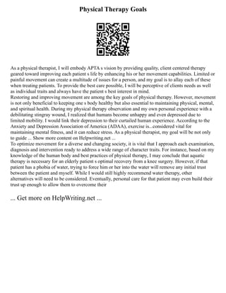 Physical Therapy Goals
As a physical therapist, I will embody APTA s vision by providing quality, client centered therapy
geared toward improving each patient s life by enhancing his or her movement capabilities. Limited or
painful movement can create a multitude of issues for a person, and my goal is to allay each of these
when treating patients. To provide the best care possible, I will be perceptive of clients needs as well
as individual traits and always have the patient s best interest in mind.
Restoring and improving movement are among the key goals of physical therapy. However, movement
is not only beneficial to keeping one s body healthy but also essential to maintaining physical, mental,
and spiritual health. During my physical therapy observation and my own personal experience with a
debilitating stingray wound, I realized that humans become unhappy and even depressed due to
limited mobility. I would link their depression to their curtailed human experience. According to the
Anxiety and Depression Association of America (ADAA), exercise is...considered vital for
maintaining mental fitness, and it can reduce stress. As a physical therapist, my goal will be not only
to guide ... Show more content on Helpwriting.net ...
To optimize movement for a diverse and changing society, it is vital that I approach each examination,
diagnosis and intervention ready to address a wide range of character traits. For instance, based on my
knowledge of the human body and best practices of physical therapy, I may conclude that aquatic
therapy is necessary for an elderly patient s optimal recovery from a knee surgery. However, if that
patient has a phobia of water, trying to force him or her into the water will remove any initial trust
between the patient and myself. While I would still highly recommend water therapy, other
alternatives will need to be considered. Eventually, personal care for that patient may even build their
trust up enough to allow them to overcome their
... Get more on HelpWriting.net ...
 