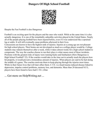 Dangers Of High School Football
Despite the Fun Football is also Dangerous
Football is an exciting sport for the players and the ones who watch. While at the same time it is also
actually dangerous. It is one of the remarkably unhealthy activities played in the United States. Nearly
all of the people playing football have been injured before, even if it was undersized like a sprained
leg or ankle. It will still eventually cause problems afterward in their lives.
Concussions are known to have the highest rank of injuries. Injuries at a young age are not pleasant
for high school players. Their brains are not developed as much as a college player would be. College
students may redeem themselves after a week, while it takes almost weeks for a high school student to
compensate. The way the coaches choose to run their plays is what causes most of those incidents.
Positions with the greatest risks of injury were running backs and linebackers (How Dangerous is
High School Football? 22). If the coaches would take in the time out to actually teach the players how
hit properly, it would prevent a tremendous amount of injuries. When players are said to be hurt doing
the middle of a game. The coaches motivate them to keep playing through the injuries most times.
While in their future lives that will later affect them. C.T.E. is a head trauma induced disease linked to
depression, impulse control problems, memory loss, and dementia. More than 20 deceased N.F.L.
players have been found to have had C.T.E. (Alan
... Get more on HelpWriting.net ...
 