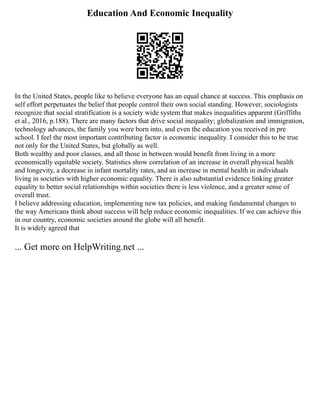 Education And Economic Inequality
In the United States, people like to believe everyone has an equal chance at success. This emphasis on
self effort perpetuates the belief that people control their own social standing. However, sociologists
recognize that social stratification is a society wide system that makes inequalities apparent (Griffiths
et al., 2016, p.188). There are many factors that drive social inequality; globalization and immigration,
technology advances, the family you were born into, and even the education you received in pre
school. I feel the most important contributing factor is economic inequality. I consider this to be true
not only for the United States, but globally as well.
Both wealthy and poor classes, and all those in between would benefit from living in a more
economically equitable society. Statistics show correlation of an increase in overall physical health
and longevity, a decrease in infant mortality rates, and an increase in mental health in individuals
living in societies with higher economic equality. There is also substantial evidence linking greater
equality to better social relationships within societies there is less violence, and a greater sense of
overall trust.
I believe addressing education, implementing new tax policies, and making fundamental changes to
the way Americans think about success will help reduce economic inequalities. If we can achieve this
in our country, economic societies around the globe will all benefit.
It is widely agreed that
... Get more on HelpWriting.net ...
 