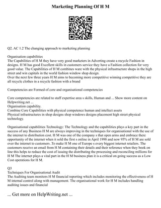 Marketing Planning Of H M
Q2. AC 1.2 The changing approach to marketing planning
Organisation capabilities
The Capabilities of H M they have very good marketers in Adverting create a recycle Fashion in
designs. H M has good Excellent skills in customers service they have a Fashion collection for very
good value. The Capabilities of H M combines ware with the physical infrastructure shops in the high
street and win capitals in the world fashion window shop design.
Over the next few three years H M aims to becoming more competitive winning competitive they are
all recycle clothes in a recycle fashion with a brand
Competencies are Formed of core and organisational competencies
Core competencies are related to staff expertise area s skills, Human and ... Show more content on
Helpwriting.net ...
Organisation capability.
Combine Core Capabilities with physical competence human and intellect assets
Physical infrastructures in shop designs shop windows designs placement high street physical
technology.
Organisational capabilities Technology: The Technology and the capabilities plays a key part in the
success of any Business H M are always improving in the techniques for organisational with the use of
the internet to distribution cost. H M was one of the company s that open arms and embrace there
opportunity of the internet when it sold the first s online in April 1998 and now 95% of H M are sold
over the internet to customers .To make H M one of Europe s every biggest internet retailers. The
customers receive an email from H M containing their details and their reference when they book on
line this helps to reduce the cost of issuing the distributing the processing and reconciling millions for
H M The internet plays a vital part in the H M business plan it is a critical on going success as a Low
Cost operations for H M.
Q3
Techniques For Organisational Audit
The Auditing team monitors H M financial reporting which includes monitoring the effectiveness of H
M internal control along with management. The organisational work for H M includes handling
auditing issues and financial
... Get more on HelpWriting.net ...
 