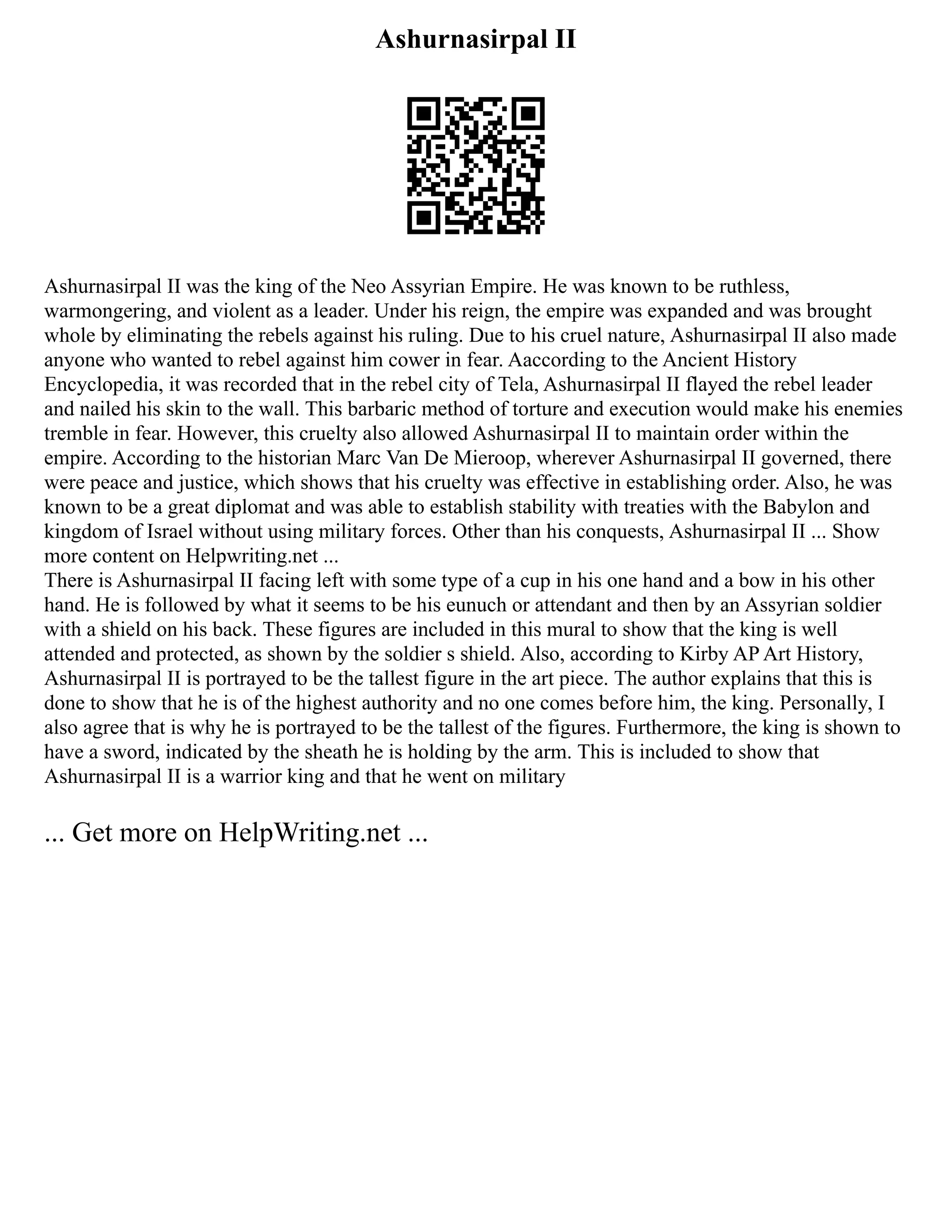 Ashurnasirpal II
Ashurnasirpal II was the king of the Neo Assyrian Empire. He was known to be ruthless,
warmongering, and violent as a leader. Under his reign, the empire was expanded and was brought
whole by eliminating the rebels against his ruling. Due to his cruel nature, Ashurnasirpal II also made
anyone who wanted to rebel against him cower in fear. Aaccording to the Ancient History
Encyclopedia, it was recorded that in the rebel city of Tela, Ashurnasirpal II flayed the rebel leader
and nailed his skin to the wall. This barbaric method of torture and execution would make his enemies
tremble in fear. However, this cruelty also allowed Ashurnasirpal II to maintain order within the
empire. According to the historian Marc Van De Mieroop, wherever Ashurnasirpal II governed, there
were peace and justice, which shows that his cruelty was effective in establishing order. Also, he was
known to be a great diplomat and was able to establish stability with treaties with the Babylon and
kingdom of Israel without using military forces. Other than his conquests, Ashurnasirpal II ... Show
more content on Helpwriting.net ...
There is Ashurnasirpal II facing left with some type of a cup in his one hand and a bow in his other
hand. He is followed by what it seems to be his eunuch or attendant and then by an Assyrian soldier
with a shield on his back. These figures are included in this mural to show that the king is well
attended and protected, as shown by the soldier s shield. Also, according to Kirby AP Art History,
Ashurnasirpal II is portrayed to be the tallest figure in the art piece. The author explains that this is
done to show that he is of the highest authority and no one comes before him, the king. Personally, I
also agree that is why he is portrayed to be the tallest of the figures. Furthermore, the king is shown to
have a sword, indicated by the sheath he is holding by the arm. This is included to show that
Ashurnasirpal II is a warrior king and that he went on military
... Get more on HelpWriting.net ...
 