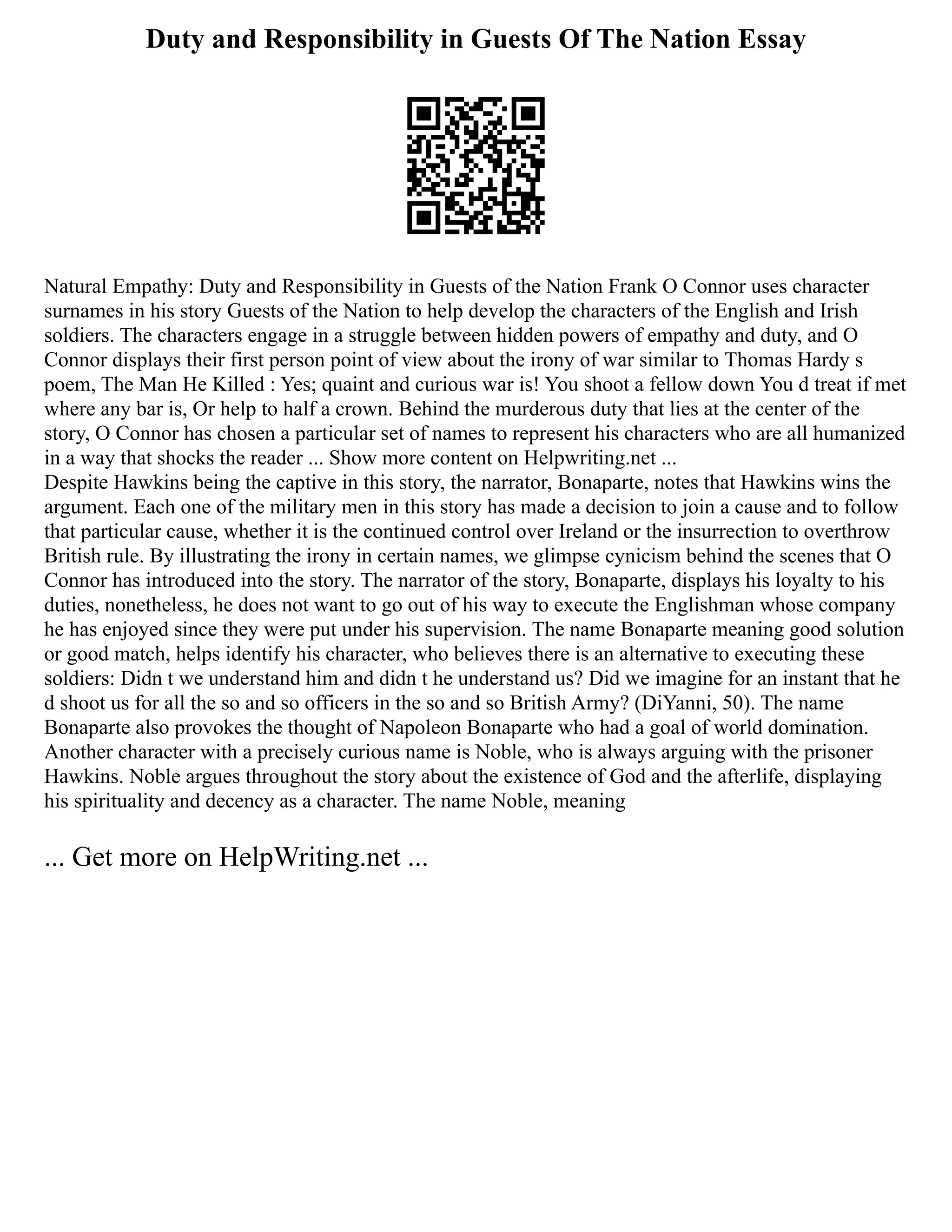 Duty and Responsibility in Guests Of The Nation Essay
Natural Empathy: Duty and Responsibility in Guests of the Nation Frank O Connor uses character
surnames in his story Guests of the Nation to help develop the characters of the English and Irish
soldiers. The characters engage in a struggle between hidden powers of empathy and duty, and O
Connor displays their first person point of view about the irony of war similar to Thomas Hardy s
poem, The Man He Killed : Yes; quaint and curious war is! You shoot a fellow down You d treat if met
where any bar is, Or help to half a crown. Behind the murderous duty that lies at the center of the
story, O Connor has chosen a particular set of names to represent his characters who are all humanized
in a way that shocks the reader ... Show more content on Helpwriting.net ...
Despite Hawkins being the captive in this story, the narrator, Bonaparte, notes that Hawkins wins the
argument. Each one of the military men in this story has made a decision to join a cause and to follow
that particular cause, whether it is the continued control over Ireland or the insurrection to overthrow
British rule. By illustrating the irony in certain names, we glimpse cynicism behind the scenes that O
Connor has introduced into the story. The narrator of the story, Bonaparte, displays his loyalty to his
duties, nonetheless, he does not want to go out of his way to execute the Englishman whose company
he has enjoyed since they were put under his supervision. The name Bonaparte meaning good solution
or good match, helps identify his character, who believes there is an alternative to executing these
soldiers: Didn t we understand him and didn t he understand us? Did we imagine for an instant that he
d shoot us for all the so and so officers in the so and so British Army? (DiYanni, 50). The name
Bonaparte also provokes the thought of Napoleon Bonaparte who had a goal of world domination.
Another character with a precisely curious name is Noble, who is always arguing with the prisoner
Hawkins. Noble argues throughout the story about the existence of God and the afterlife, displaying
his spirituality and decency as a character. The name Noble, meaning
... Get more on HelpWriting.net ...
 