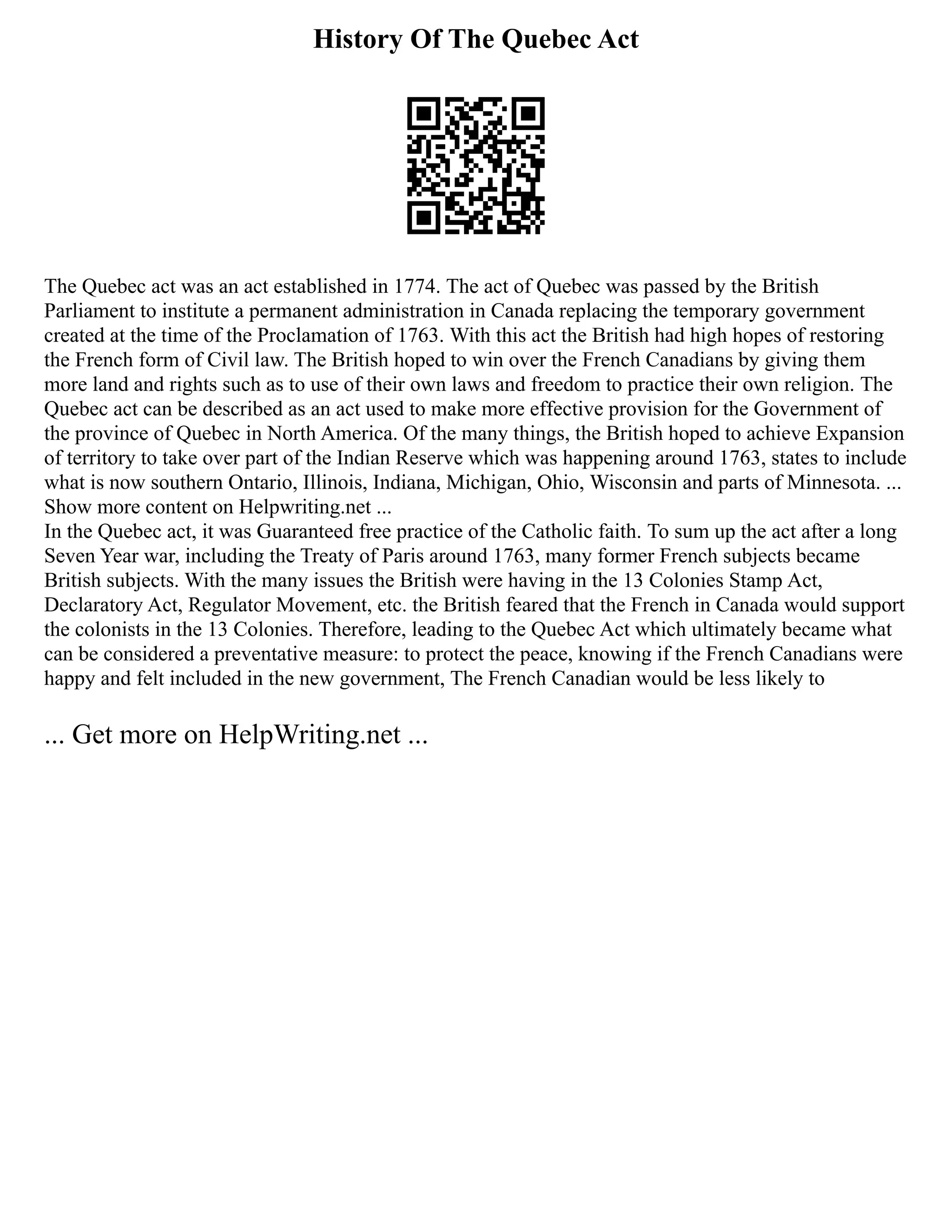 History Of The Quebec Act
The Quebec act was an act established in 1774. The act of Quebec was passed by the British
Parliament to institute a permanent administration in Canada replacing the temporary government
created at the time of the Proclamation of 1763. With this act the British had high hopes of restoring
the French form of Civil law. The British hoped to win over the French Canadians by giving them
more land and rights such as to use of their own laws and freedom to practice their own religion. The
Quebec act can be described as an act used to make more effective provision for the Government of
the province of Quebec in North America. Of the many things, the British hoped to achieve Expansion
of territory to take over part of the Indian Reserve which was happening around 1763, states to include
what is now southern Ontario, Illinois, Indiana, Michigan, Ohio, Wisconsin and parts of Minnesota. ...
Show more content on Helpwriting.net ...
In the Quebec act, it was Guaranteed free practice of the Catholic faith. To sum up the act after a long
Seven Year war, including the Treaty of Paris around 1763, many former French subjects became
British subjects. With the many issues the British were having in the 13 Colonies Stamp Act,
Declaratory Act, Regulator Movement, etc. the British feared that the French in Canada would support
the colonists in the 13 Colonies. Therefore, leading to the Quebec Act which ultimately became what
can be considered a preventative measure: to protect the peace, knowing if the French Canadians were
happy and felt included in the new government, The French Canadian would be less likely to
... Get more on HelpWriting.net ...
 