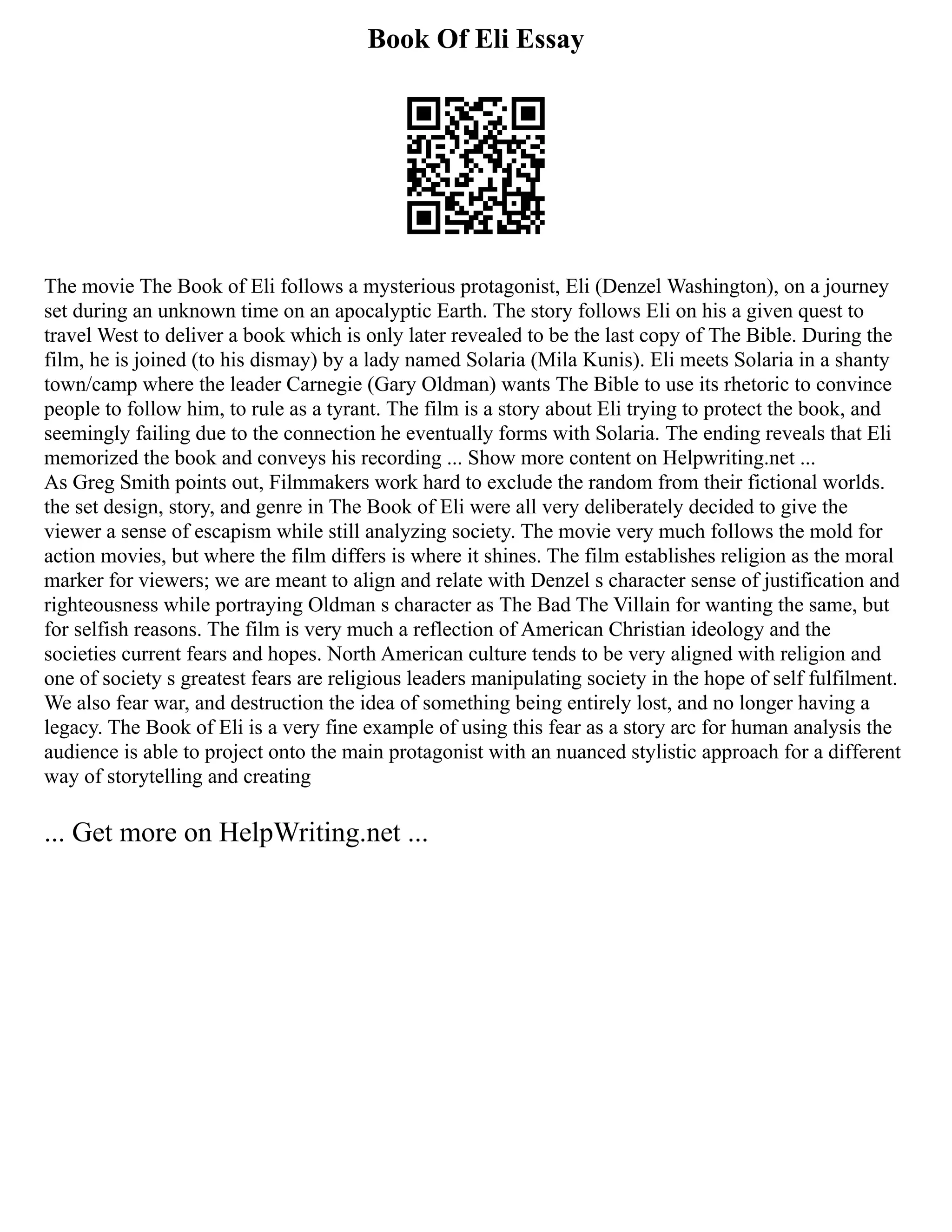 Book Of Eli Essay
The movie The Book of Eli follows a mysterious protagonist, Eli (Denzel Washington), on a journey
set during an unknown time on an apocalyptic Earth. The story follows Eli on his a given quest to
travel West to deliver a book which is only later revealed to be the last copy of The Bible. During the
film, he is joined (to his dismay) by a lady named Solaria (Mila Kunis). Eli meets Solaria in a shanty
town/camp where the leader Carnegie (Gary Oldman) wants The Bible to use its rhetoric to convince
people to follow him, to rule as a tyrant. The film is a story about Eli trying to protect the book, and
seemingly failing due to the connection he eventually forms with Solaria. The ending reveals that Eli
memorized the book and conveys his recording ... Show more content on Helpwriting.net ...
As Greg Smith points out, Filmmakers work hard to exclude the random from their fictional worlds.
the set design, story, and genre in The Book of Eli were all very deliberately decided to give the
viewer a sense of escapism while still analyzing society. The movie very much follows the mold for
action movies, but where the film differs is where it shines. The film establishes religion as the moral
marker for viewers; we are meant to align and relate with Denzel s character sense of justification and
righteousness while portraying Oldman s character as The Bad The Villain for wanting the same, but
for selfish reasons. The film is very much a reflection of American Christian ideology and the
societies current fears and hopes. North American culture tends to be very aligned with religion and
one of society s greatest fears are religious leaders manipulating society in the hope of self fulfilment.
We also fear war, and destruction the idea of something being entirely lost, and no longer having a
legacy. The Book of Eli is a very fine example of using this fear as a story arc for human analysis the
audience is able to project onto the main protagonist with an nuanced stylistic approach for a different
way of storytelling and creating
... Get more on HelpWriting.net ...
 