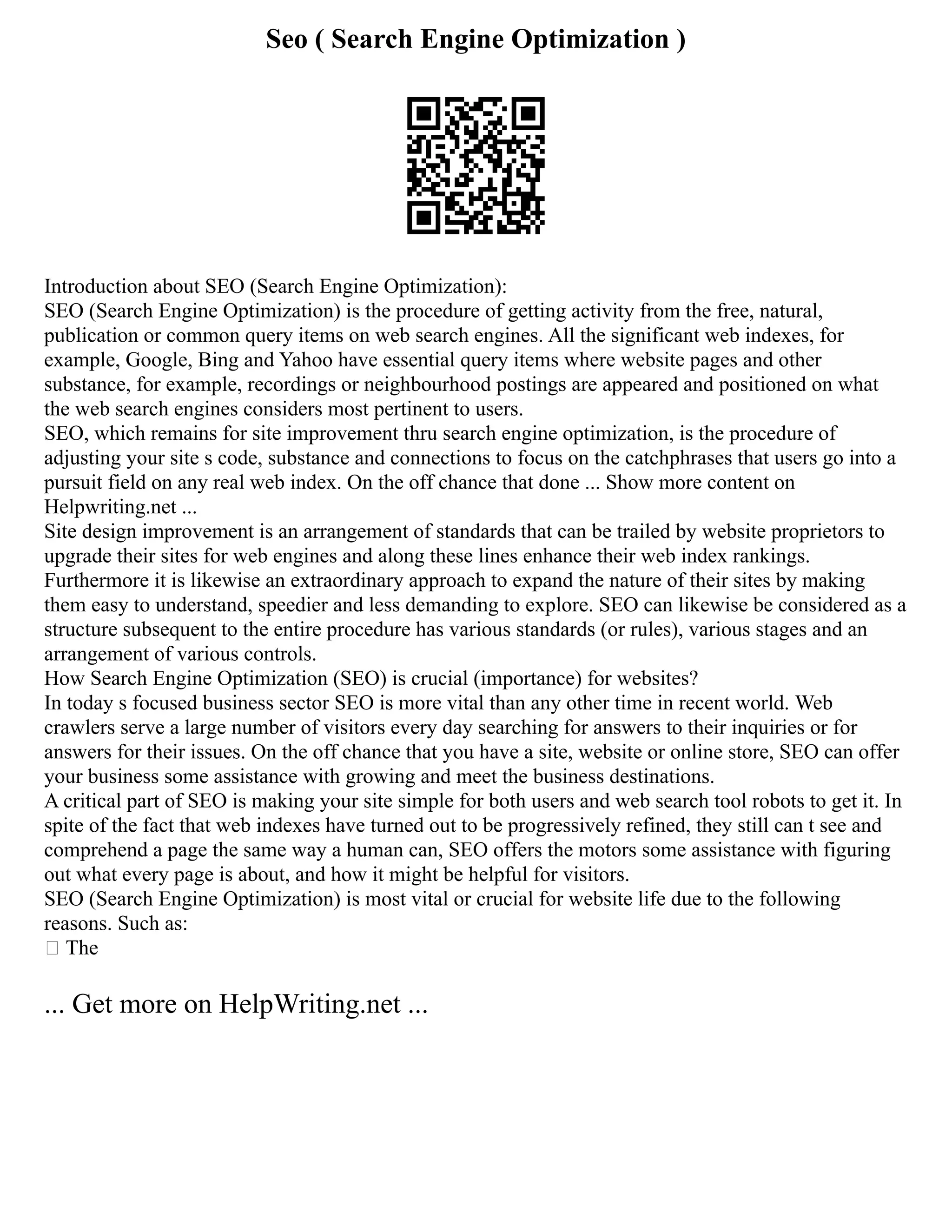 Seo ( Search Engine Optimization )
Introduction about SEO (Search Engine Optimization):
SEO (Search Engine Optimization) is the procedure of getting activity from the free, natural,
publication or common query items on web search engines. All the significant web indexes, for
example, Google, Bing and Yahoo have essential query items where website pages and other
substance, for example, recordings or neighbourhood postings are appeared and positioned on what
the web search engines considers most pertinent to users.
SEO, which remains for site improvement thru search engine optimization, is the procedure of
adjusting your site s code, substance and connections to focus on the catchphrases that users go into a
pursuit field on any real web index. On the off chance that done ... Show more content on
Helpwriting.net ...
Site design improvement is an arrangement of standards that can be trailed by website proprietors to
upgrade their sites for web engines and along these lines enhance their web index rankings.
Furthermore it is likewise an extraordinary approach to expand the nature of their sites by making
them easy to understand, speedier and less demanding to explore. SEO can likewise be considered as a
structure subsequent to the entire procedure has various standards (or rules), various stages and an
arrangement of various controls.
How Search Engine Optimization (SEO) is crucial (importance) for websites?
In today s focused business sector SEO is more vital than any other time in recent world. Web
crawlers serve a large number of visitors every day searching for answers to their inquiries or for
answers for their issues. On the off chance that you have a site, website or online store, SEO can offer
your business some assistance with growing and meet the business destinations.
A critical part of SEO is making your site simple for both users and web search tool robots to get it. In
spite of the fact that web indexes have turned out to be progressively refined, they still can t see and
comprehend a page the same way a human can, SEO offers the motors some assistance with figuring
out what every page is about, and how it might be helpful for visitors.
SEO (Search Engine Optimization) is most vital or crucial for website life due to the following
reasons. Such as:
 The
... Get more on HelpWriting.net ...
 