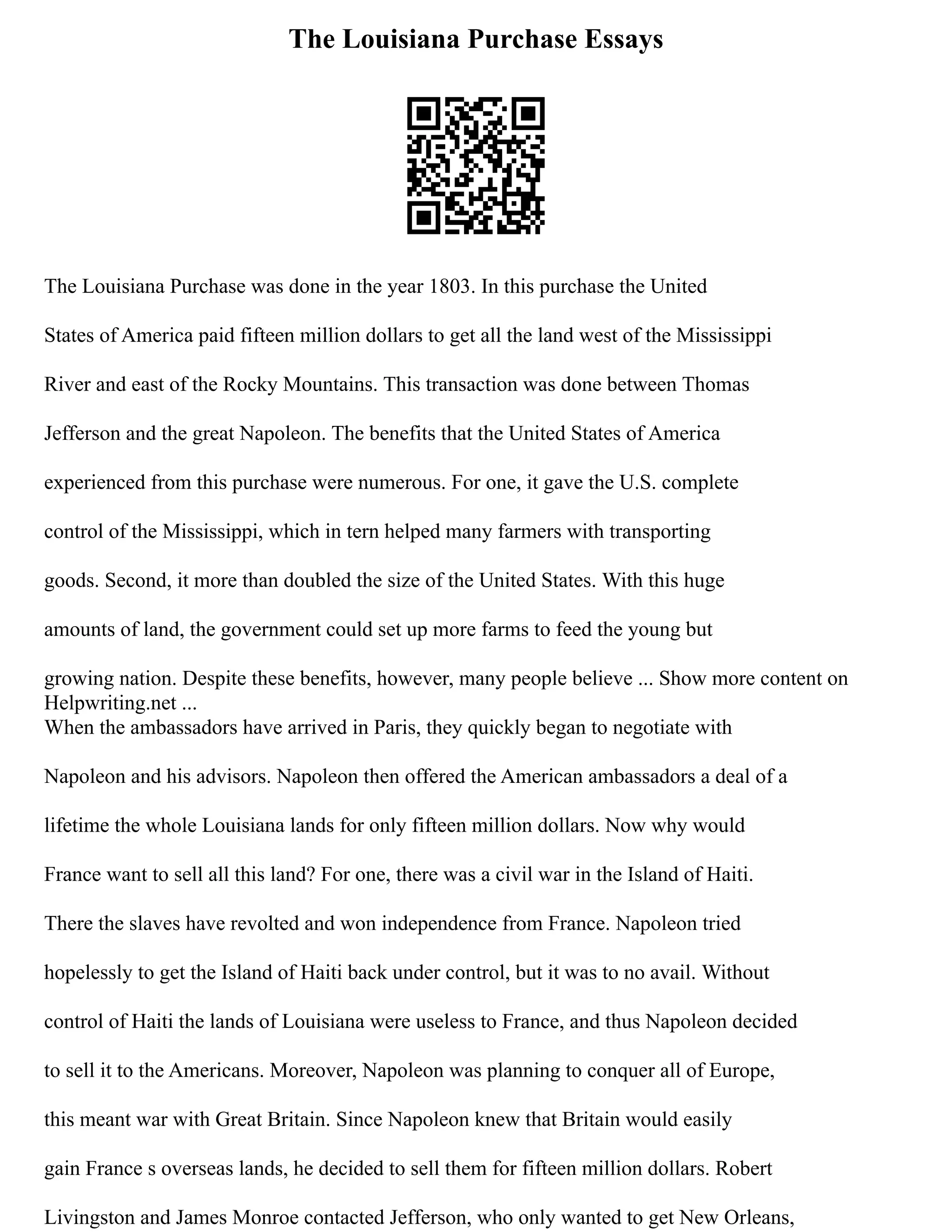 The Louisiana Purchase Essays
The Louisiana Purchase was done in the year 1803. In this purchase the United
States of America paid fifteen million dollars to get all the land west of the Mississippi
River and east of the Rocky Mountains. This transaction was done between Thomas
Jefferson and the great Napoleon. The benefits that the United States of America
experienced from this purchase were numerous. For one, it gave the U.S. complete
control of the Mississippi, which in tern helped many farmers with transporting
goods. Second, it more than doubled the size of the United States. With this huge
amounts of land, the government could set up more farms to feed the young but
growing nation. Despite these benefits, however, many people believe ... Show more content on
Helpwriting.net ...
When the ambassadors have arrived in Paris, they quickly began to negotiate with
Napoleon and his advisors. Napoleon then offered the American ambassadors a deal of a
lifetime the whole Louisiana lands for only fifteen million dollars. Now why would
France want to sell all this land? For one, there was a civil war in the Island of Haiti.
There the slaves have revolted and won independence from France. Napoleon tried
hopelessly to get the Island of Haiti back under control, but it was to no avail. Without
control of Haiti the lands of Louisiana were useless to France, and thus Napoleon decided
to sell it to the Americans. Moreover, Napoleon was planning to conquer all of Europe,
this meant war with Great Britain. Since Napoleon knew that Britain would easily
gain France s overseas lands, he decided to sell them for fifteen million dollars. Robert
Livingston and James Monroe contacted Jefferson, who only wanted to get New Orleans,
 