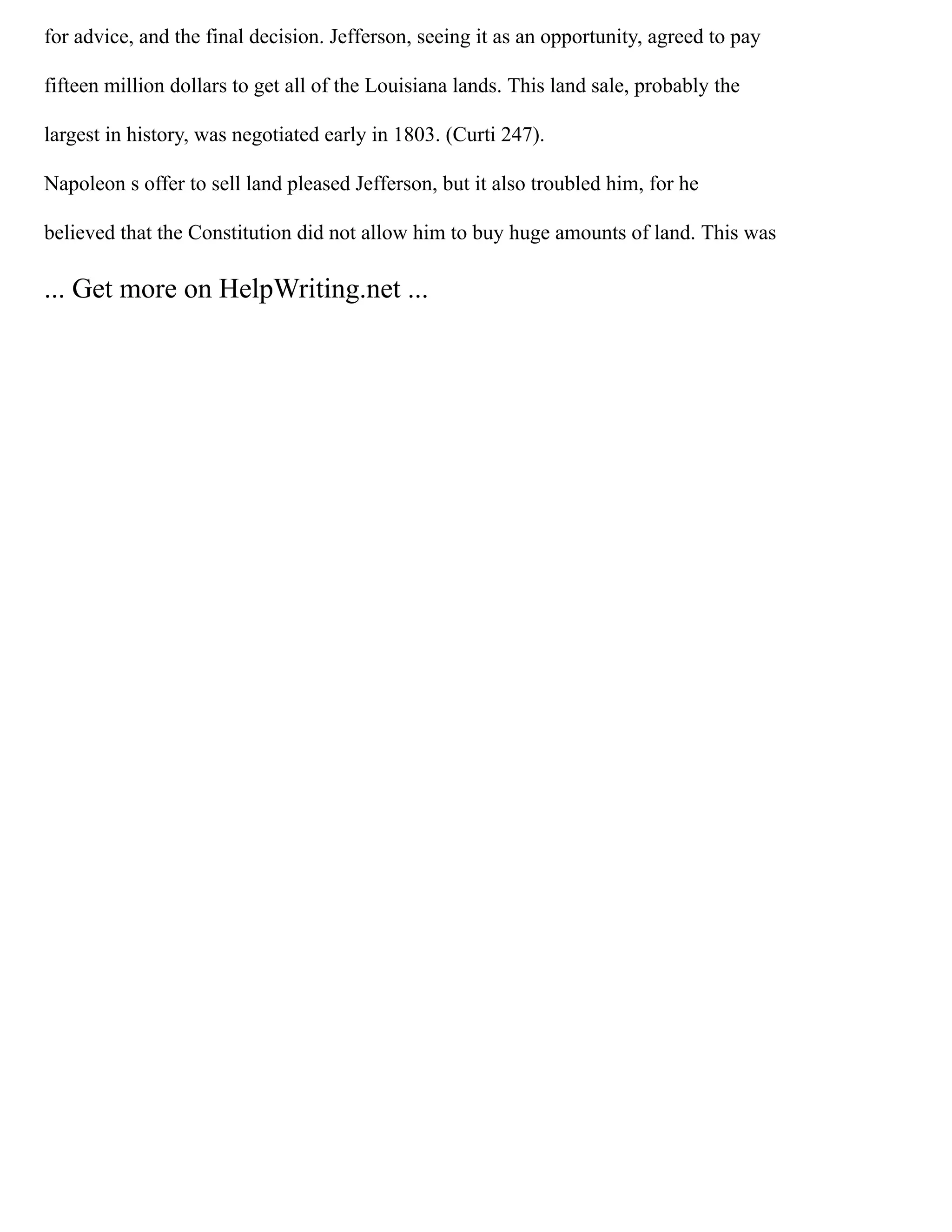 for advice, and the final decision. Jefferson, seeing it as an opportunity, agreed to pay
fifteen million dollars to get all of the Louisiana lands. This land sale, probably the
largest in history, was negotiated early in 1803. (Curti 247).
Napoleon s offer to sell land pleased Jefferson, but it also troubled him, for he
believed that the Constitution did not allow him to buy huge amounts of land. This was
... Get more on HelpWriting.net ...
 