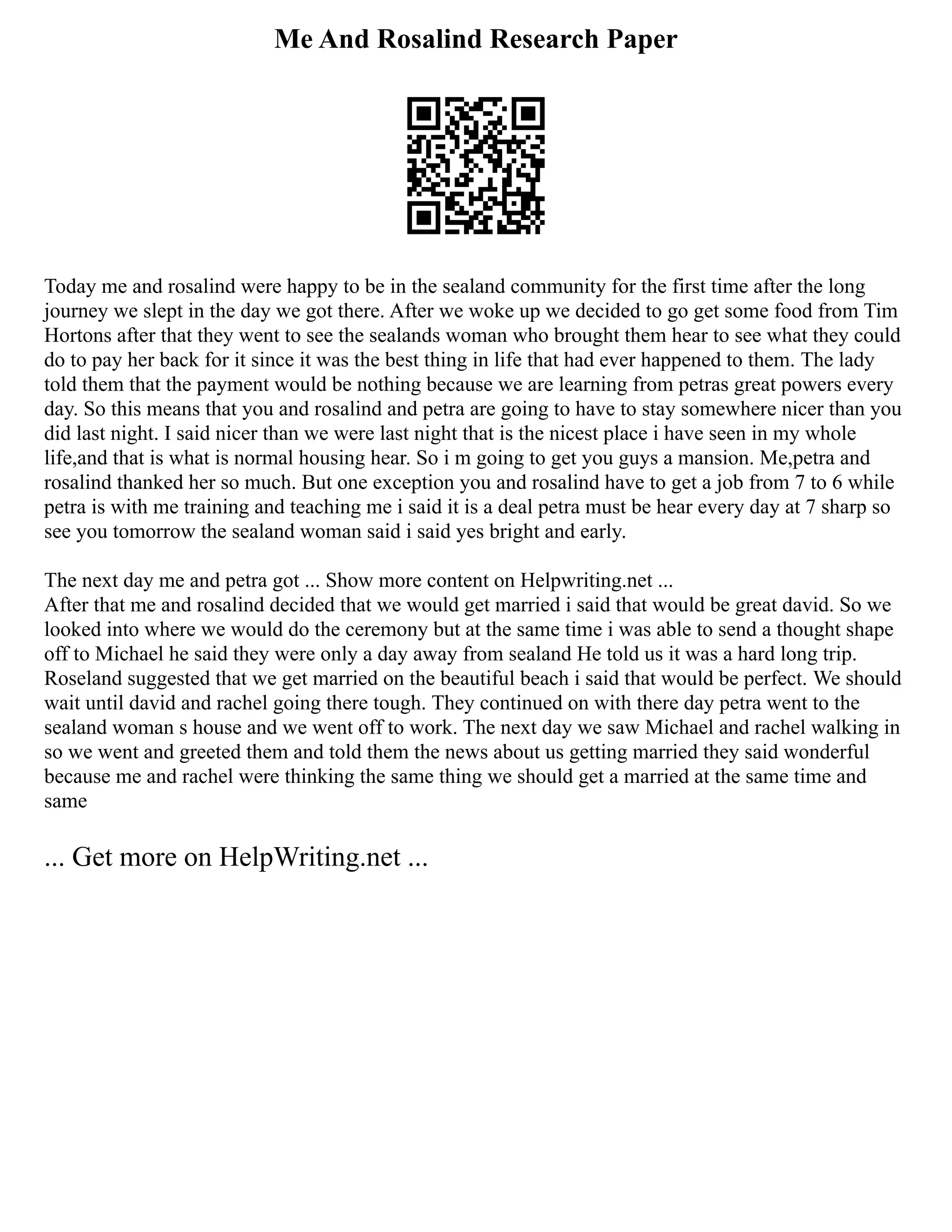 Me And Rosalind Research Paper
Today me and rosalind were happy to be in the sealand community for the first time after the long
journey we slept in the day we got there. After we woke up we decided to go get some food from Tim
Hortons after that they went to see the sealands woman who brought them hear to see what they could
do to pay her back for it since it was the best thing in life that had ever happened to them. The lady
told them that the payment would be nothing because we are learning from petras great powers every
day. So this means that you and rosalind and petra are going to have to stay somewhere nicer than you
did last night. I said nicer than we were last night that is the nicest place i have seen in my whole
life,and that is what is normal housing hear. So i m going to get you guys a mansion. Me,petra and
rosalind thanked her so much. But one exception you and rosalind have to get a job from 7 to 6 while
petra is with me training and teaching me i said it is a deal petra must be hear every day at 7 sharp so
see you tomorrow the sealand woman said i said yes bright and early.
The next day me and petra got ... Show more content on Helpwriting.net ...
After that me and rosalind decided that we would get married i said that would be great david. So we
looked into where we would do the ceremony but at the same time i was able to send a thought shape
off to Michael he said they were only a day away from sealand He told us it was a hard long trip.
Roseland suggested that we get married on the beautiful beach i said that would be perfect. We should
wait until david and rachel going there tough. They continued on with there day petra went to the
sealand woman s house and we went off to work. The next day we saw Michael and rachel walking in
so we went and greeted them and told them the news about us getting married they said wonderful
because me and rachel were thinking the same thing we should get a married at the same time and
same
... Get more on HelpWriting.net ...
 