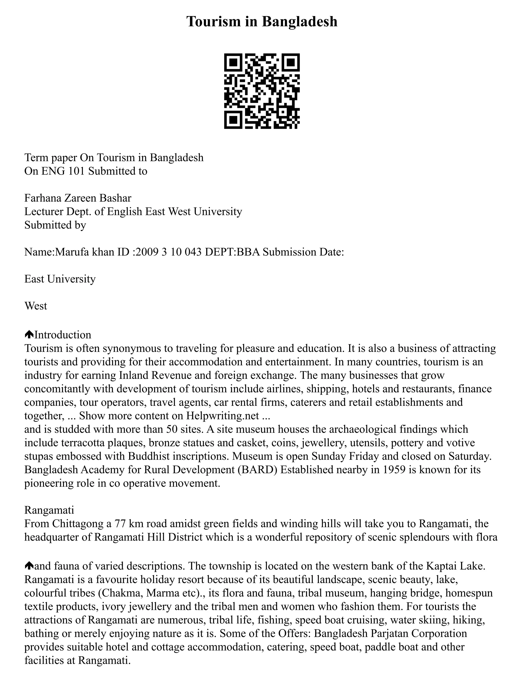 Tourism in Bangladesh
Term paper On Tourism in Bangladesh
On ENG 101 Submitted to
Farhana Zareen Bashar
Lecturer Dept. of English East West University
Submitted by
Name:Marufa khan ID :2009 3 10 043 DEPT:BBA Submission Date:
East University
West
Introduction
Tourism is often synonymous to traveling for pleasure and education. It is also a business of attracting
tourists and providing for their accommodation and entertainment. In many countries, tourism is an
industry for earning Inland Revenue and foreign exchange. The many businesses that grow
concomitantly with development of tourism include airlines, shipping, hotels and restaurants, finance
companies, tour operators, travel agents, car rental firms, caterers and retail establishments and
together, ... Show more content on Helpwriting.net ...
and is studded with more than 50 sites. A site museum houses the archaeological findings which
include terracotta plaques, bronze statues and casket, coins, jewellery, utensils, pottery and votive
stupas embossed with Buddhist inscriptions. Museum is open Sunday Friday and closed on Saturday.
Bangladesh Academy for Rural Development (BARD) Established nearby in 1959 is known for its
pioneering role in co operative movement.
Rangamati
From Chittagong a 77 km road amidst green fields and winding hills will take you to Rangamati, the
headquarter of Rangamati Hill District which is a wonderful repository of scenic splendours with flora
and fauna of varied descriptions. The township is located on the western bank of the Kaptai Lake.
Rangamati is a favourite holiday resort because of its beautiful landscape, scenic beauty, lake,
colourful tribes (Chakma, Marma etc)., its flora and fauna, tribal museum, hanging bridge, homespun
textile products, ivory jewellery and the tribal men and women who fashion them. For tourists the
attractions of Rangamati are numerous, tribal life, fishing, speed boat cruising, water skiing, hiking,
bathing or merely enjoying nature as it is. Some of the Offers: Bangladesh Parjatan Corporation
provides suitable hotel and cottage accommodation, catering, speed boat, paddle boat and other
facilities at Rangamati.
 