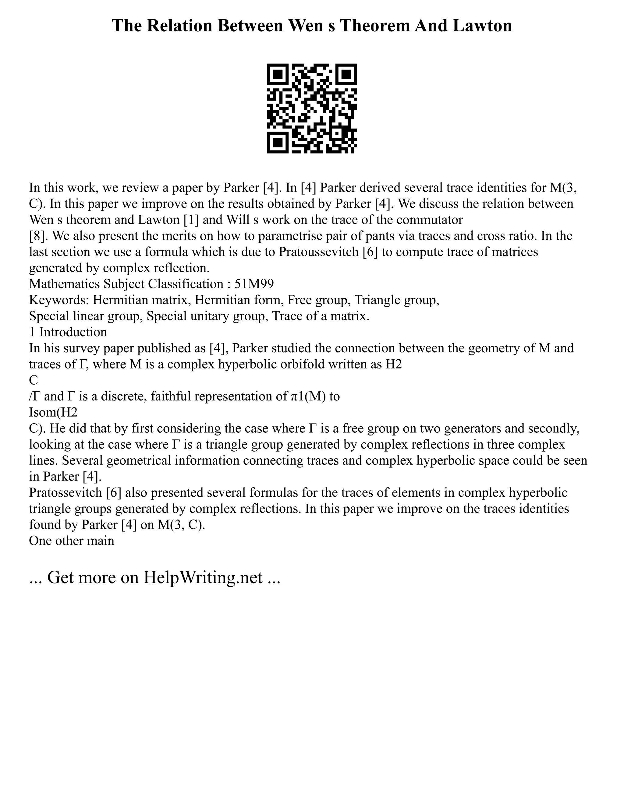 The Relation Between Wen s Theorem And Lawton
In this work, we review a paper by Parker [4]. In [4] Parker derived several trace identities for M(3,
C). In this paper we improve on the results obtained by Parker [4]. We discuss the relation between
Wen s theorem and Lawton [1] and Will s work on the trace of the commutator
[8]. We also present the merits on how to parametrise pair of pants via traces and cross ratio. In the
last section we use a formula which is due to Pratoussevitch [6] to compute trace of matrices
generated by complex reflection.
Mathematics Subject Classification : 51M99
Keywords: Hermitian matrix, Hermitian form, Free group, Triangle group,
Special linear group, Special unitary group, Trace of a matrix.
1 Introduction
In his survey paper published as [4], Parker studied the connection between the geometry of M and
traces of Γ, where M is a complex hyperbolic orbifold written as H2
C
/Γ and Γ is a discrete, faithful representation of π1(M) to
Isom(H2
C). He did that by first considering the case where Γ is a free group on two generators and secondly,
looking at the case where Γ is a triangle group generated by complex reflections in three complex
lines. Several geometrical information connecting traces and complex hyperbolic space could be seen
in Parker [4].
Pratossevitch [6] also presented several formulas for the traces of elements in complex hyperbolic
triangle groups generated by complex reflections. In this paper we improve on the traces identities
found by Parker [4] on M(3, C).
One other main
... Get more on HelpWriting.net ...
 