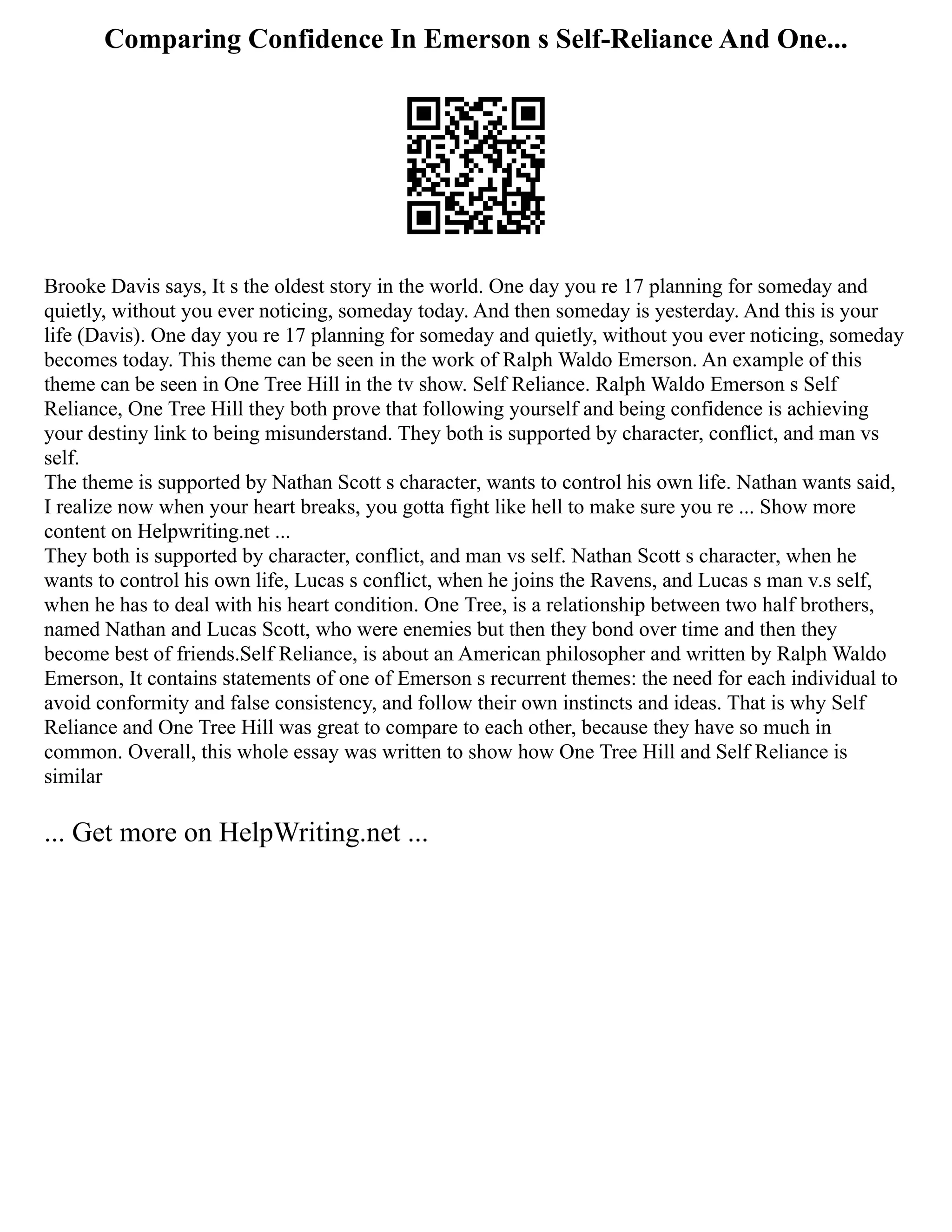Comparing Confidence In Emerson s Self-Reliance And One...
Brooke Davis says, It s the oldest story in the world. One day you re 17 planning for someday and
quietly, without you ever noticing, someday today. And then someday is yesterday. And this is your
life (Davis). One day you re 17 planning for someday and quietly, without you ever noticing, someday
becomes today. This theme can be seen in the work of Ralph Waldo Emerson. An example of this
theme can be seen in One Tree Hill in the tv show. Self Reliance. Ralph Waldo Emerson s Self
Reliance, One Tree Hill they both prove that following yourself and being confidence is achieving
your destiny link to being misunderstand. They both is supported by character, conflict, and man vs
self.
The theme is supported by Nathan Scott s character, wants to control his own life. Nathan wants said,
I realize now when your heart breaks, you gotta fight like hell to make sure you re ... Show more
content on Helpwriting.net ...
They both is supported by character, conflict, and man vs self. Nathan Scott s character, when he
wants to control his own life, Lucas s conflict, when he joins the Ravens, and Lucas s man v.s self,
when he has to deal with his heart condition. One Tree, is a relationship between two half brothers,
named Nathan and Lucas Scott, who were enemies but then they bond over time and then they
become best of friends.Self Reliance, is about an American philosopher and written by Ralph Waldo
Emerson, It contains statements of one of Emerson s recurrent themes: the need for each individual to
avoid conformity and false consistency, and follow their own instincts and ideas. That is why Self
Reliance and One Tree Hill was great to compare to each other, because they have so much in
common. Overall, this whole essay was written to show how One Tree Hill and Self Reliance is
similar
... Get more on HelpWriting.net ...
 