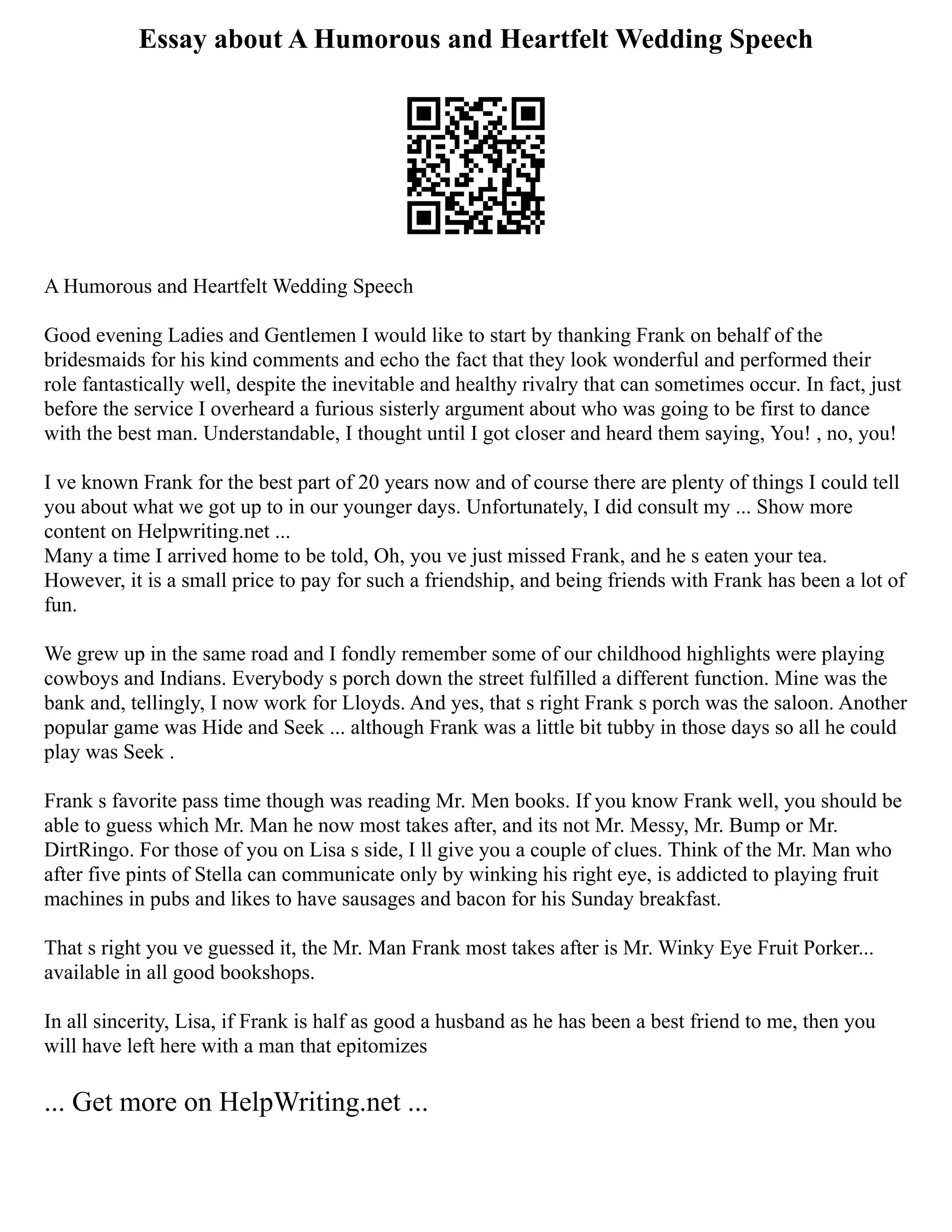 Essay about A Humorous and Heartfelt Wedding Speech
A Humorous and Heartfelt Wedding Speech
Good evening Ladies and Gentlemen I would like to start by thanking Frank on behalf of the
bridesmaids for his kind comments and echo the fact that they look wonderful and performed their
role fantastically well, despite the inevitable and healthy rivalry that can sometimes occur. In fact, just
before the service I overheard a furious sisterly argument about who was going to be first to dance
with the best man. Understandable, I thought until I got closer and heard them saying, You! , no, you!
I ve known Frank for the best part of 20 years now and of course there are plenty of things I could tell
you about what we got up to in our younger days. Unfortunately, I did consult my ... Show more
content on Helpwriting.net ...
Many a time I arrived home to be told, Oh, you ve just missed Frank, and he s eaten your tea.
However, it is a small price to pay for such a friendship, and being friends with Frank has been a lot of
fun.
We grew up in the same road and I fondly remember some of our childhood highlights were playing
cowboys and Indians. Everybody s porch down the street fulfilled a different function. Mine was the
bank and, tellingly, I now work for Lloyds. And yes, that s right Frank s porch was the saloon. Another
popular game was Hide and Seek ... although Frank was a little bit tubby in those days so all he could
play was Seek .
Frank s favorite pass time though was reading Mr. Men books. If you know Frank well, you should be
able to guess which Mr. Man he now most takes after, and its not Mr. Messy, Mr. Bump or Mr.
DirtRingo. For those of you on Lisa s side, I ll give you a couple of clues. Think of the Mr. Man who
after five pints of Stella can communicate only by winking his right eye, is addicted to playing fruit
machines in pubs and likes to have sausages and bacon for his Sunday breakfast.
That s right you ve guessed it, the Mr. Man Frank most takes after is Mr. Winky Eye Fruit Porker...
available in all good bookshops.
In all sincerity, Lisa, if Frank is half as good a husband as he has been a best friend to me, then you
will have left here with a man that epitomizes
... Get more on HelpWriting.net ...
 