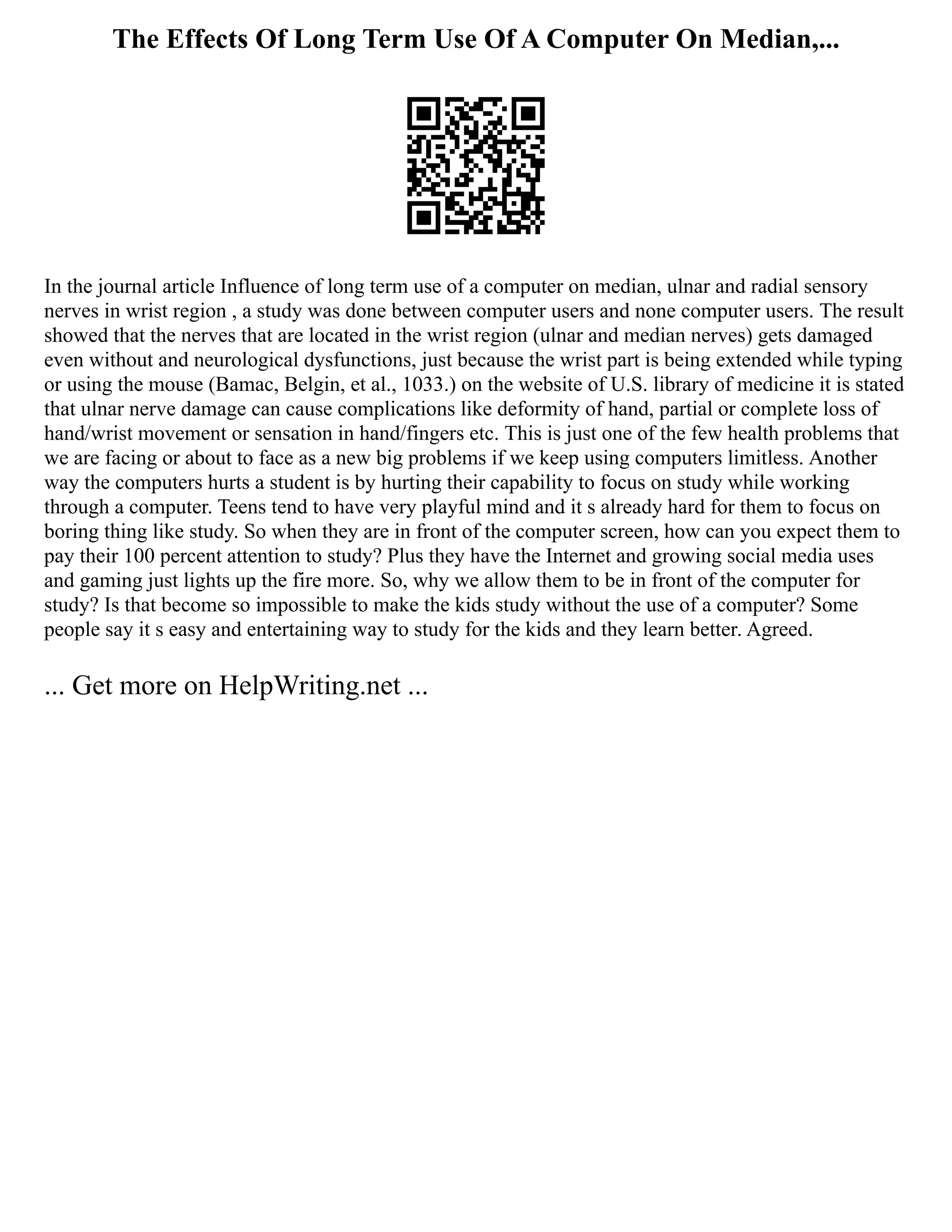 The Effects Of Long Term Use Of A Computer On Median,...
In the journal article Influence of long term use of a computer on median, ulnar and radial sensory
nerves in wrist region , a study was done between computer users and none computer users. The result
showed that the nerves that are located in the wrist region (ulnar and median nerves) gets damaged
even without and neurological dysfunctions, just because the wrist part is being extended while typing
or using the mouse (Bamac, Belgin, et al., 1033.) on the website of U.S. library of medicine it is stated
that ulnar nerve damage can cause complications like deformity of hand, partial or complete loss of
hand/wrist movement or sensation in hand/fingers etc. This is just one of the few health problems that
we are facing or about to face as a new big problems if we keep using computers limitless. Another
way the computers hurts a student is by hurting their capability to focus on study while working
through a computer. Teens tend to have very playful mind and it s already hard for them to focus on
boring thing like study. So when they are in front of the computer screen, how can you expect them to
pay their 100 percent attention to study? Plus they have the Internet and growing social media uses
and gaming just lights up the fire more. So, why we allow them to be in front of the computer for
study? Is that become so impossible to make the kids study without the use of a computer? Some
people say it s easy and entertaining way to study for the kids and they learn better. Agreed.
... Get more on HelpWriting.net ...
 