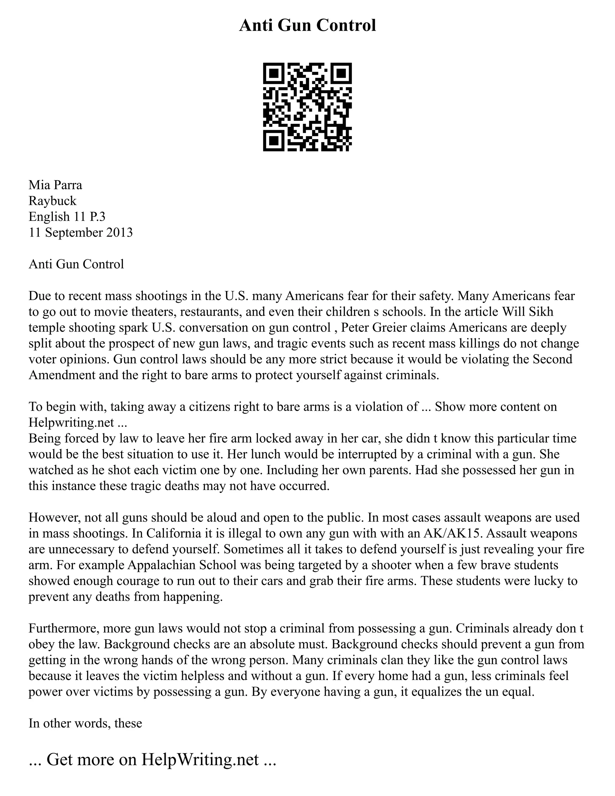 Anti Gun Control
Mia Parra
Raybuck
English 11 P.3
11 September 2013
Anti Gun Control
Due to recent mass shootings in the U.S. many Americans fear for their safety. Many Americans fear
to go out to movie theaters, restaurants, and even their children s schools. In the article Will Sikh
temple shooting spark U.S. conversation on gun control , Peter Greier claims Americans are deeply
split about the prospect of new gun laws, and tragic events such as recent mass killings do not change
voter opinions. Gun control laws should be any more strict because it would be violating the Second
Amendment and the right to bare arms to protect yourself against criminals.
To begin with, taking away a citizens right to bare arms is a violation of ... Show more content on
Helpwriting.net ...
Being forced by law to leave her fire arm locked away in her car, she didn t know this particular time
would be the best situation to use it. Her lunch would be interrupted by a criminal with a gun. She
watched as he shot each victim one by one. Including her own parents. Had she possessed her gun in
this instance these tragic deaths may not have occurred.
However, not all guns should be aloud and open to the public. In most cases assault weapons are used
in mass shootings. In California it is illegal to own any gun with with an AK/AK15. Assault weapons
are unnecessary to defend yourself. Sometimes all it takes to defend yourself is just revealing your fire
arm. For example Appalachian School was being targeted by a shooter when a few brave students
showed enough courage to run out to their cars and grab their fire arms. These students were lucky to
prevent any deaths from happening.
Furthermore, more gun laws would not stop a criminal from possessing a gun. Criminals already don t
obey the law. Background checks are an absolute must. Background checks should prevent a gun from
getting in the wrong hands of the wrong person. Many criminals clan they like the gun control laws
because it leaves the victim helpless and without a gun. If every home had a gun, less criminals feel
power over victims by possessing a gun. By everyone having a gun, it equalizes the un equal.
In other words, these
... Get more on HelpWriting.net ...
 