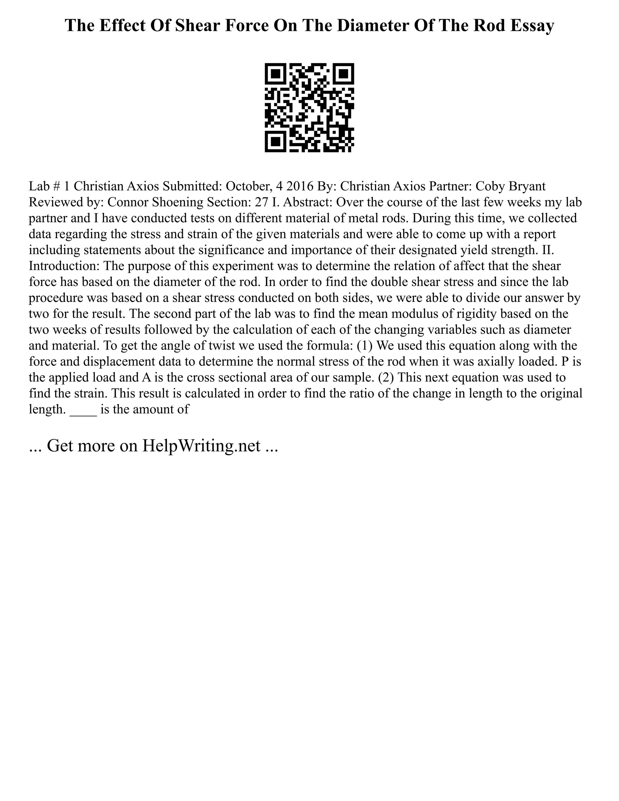 The Effect Of Shear Force On The Diameter Of The Rod Essay
Lab # 1 Christian Axios Submitted: October, 4 2016 By: Christian Axios Partner: Coby Bryant
Reviewed by: Connor Shoening Section: 27 I. Abstract: Over the course of the last few weeks my lab
partner and I have conducted tests on different material of metal rods. During this time, we collected
data regarding the stress and strain of the given materials and were able to come up with a report
including statements about the significance and importance of their designated yield strength. II.
Introduction: The purpose of this experiment was to determine the relation of affect that the shear
force has based on the diameter of the rod. In order to find the double shear stress and since the lab
procedure was based on a shear stress conducted on both sides, we were able to divide our answer by
two for the result. The second part of the lab was to find the mean modulus of rigidity based on the
two weeks of results followed by the calculation of each of the changing variables such as diameter
and material. To get the angle of twist we used the formula: (1) We used this equation along with the
force and displacement data to determine the normal stress of the rod when it was axially loaded. P is
the applied load and A is the cross sectional area of our sample. (2) This next equation was used to
find the strain. This result is calculated in order to find the ratio of the change in length to the original
length. ____ is the amount of
... Get more on HelpWriting.net ...
 
