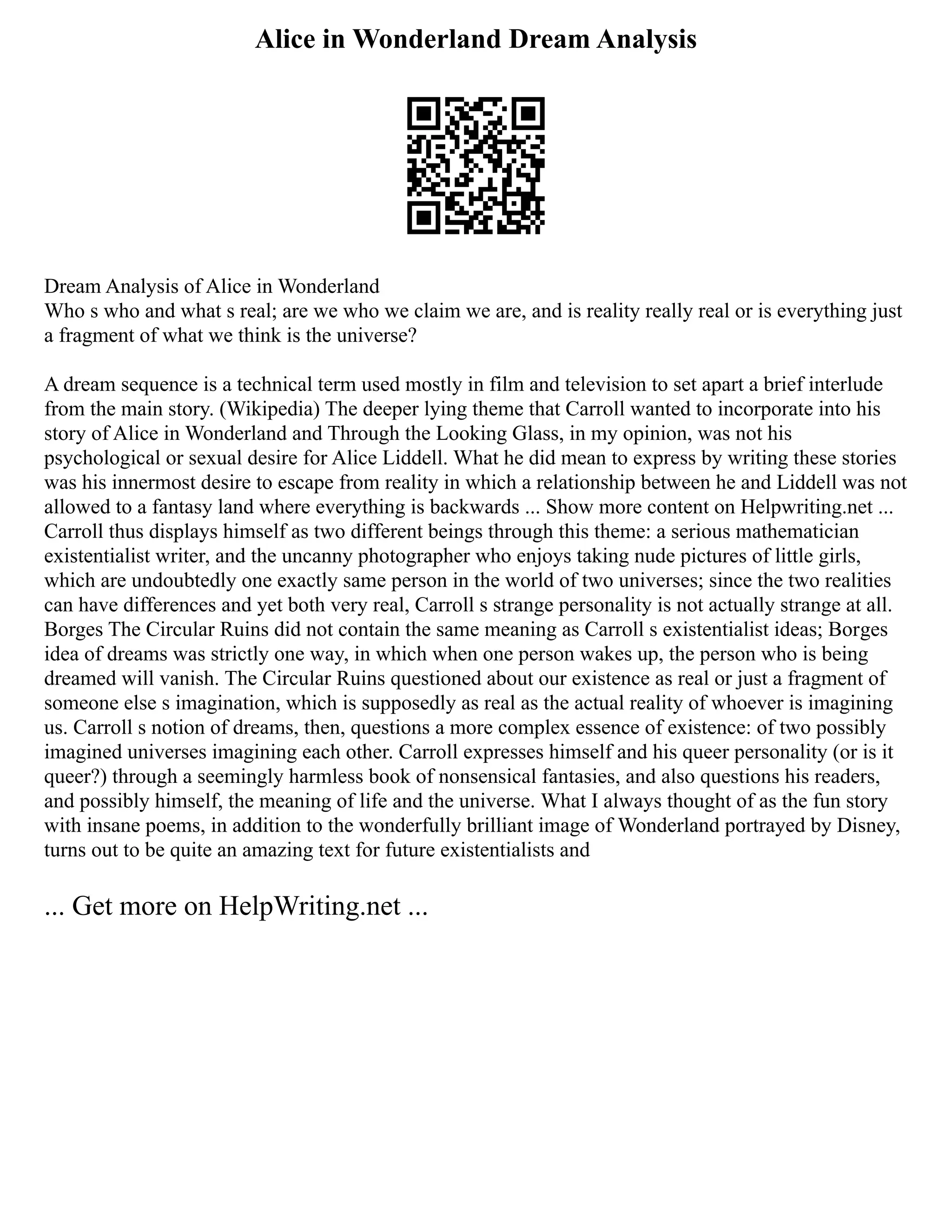 Alice in Wonderland Dream Analysis
Dream Analysis of Alice in Wonderland
Who s who and what s real; are we who we claim we are, and is reality really real or is everything just
a fragment of what we think is the universe?
A dream sequence is a technical term used mostly in film and television to set apart a brief interlude
from the main story. (Wikipedia) The deeper lying theme that Carroll wanted to incorporate into his
story of Alice in Wonderland and Through the Looking Glass, in my opinion, was not his
psychological or sexual desire for Alice Liddell. What he did mean to express by writing these stories
was his innermost desire to escape from reality in which a relationship between he and Liddell was not
allowed to a fantasy land where everything is backwards ... Show more content on Helpwriting.net ...
Carroll thus displays himself as two different beings through this theme: a serious mathematician
existentialist writer, and the uncanny photographer who enjoys taking nude pictures of little girls,
which are undoubtedly one exactly same person in the world of two universes; since the two realities
can have differences and yet both very real, Carroll s strange personality is not actually strange at all.
Borges The Circular Ruins did not contain the same meaning as Carroll s existentialist ideas; Borges
idea of dreams was strictly one way, in which when one person wakes up, the person who is being
dreamed will vanish. The Circular Ruins questioned about our existence as real or just a fragment of
someone else s imagination, which is supposedly as real as the actual reality of whoever is imagining
us. Carroll s notion of dreams, then, questions a more complex essence of existence: of two possibly
imagined universes imagining each other. Carroll expresses himself and his queer personality (or is it
queer?) through a seemingly harmless book of nonsensical fantasies, and also questions his readers,
and possibly himself, the meaning of life and the universe. What I always thought of as the fun story
with insane poems, in addition to the wonderfully brilliant image of Wonderland portrayed by Disney,
turns out to be quite an amazing text for future existentialists and
... Get more on HelpWriting.net ...
 