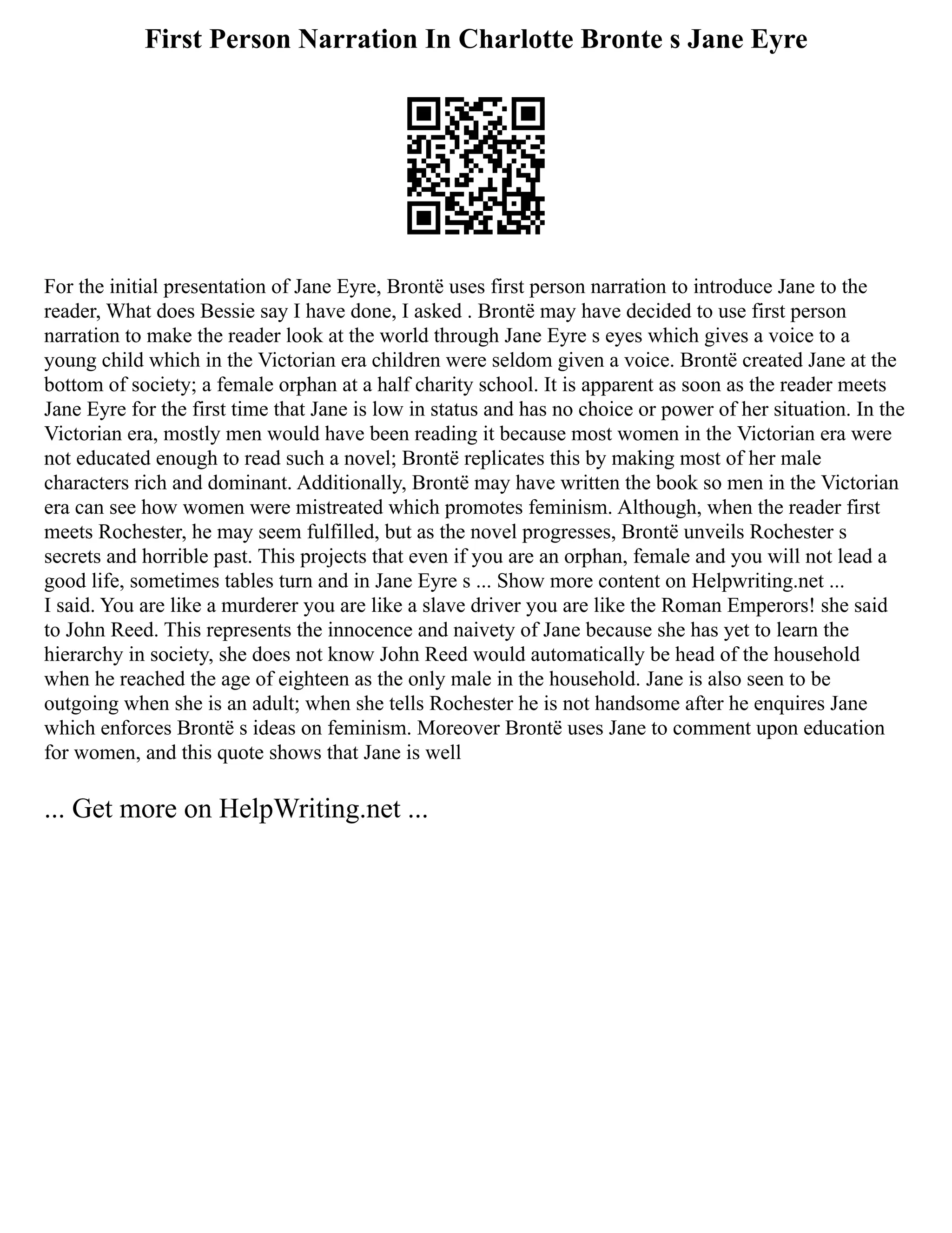 First Person Narration In Charlotte Bronte s Jane Eyre
For the initial presentation of Jane Eyre, Brontë uses first person narration to introduce Jane to the
reader, What does Bessie say I have done, I asked . Brontë may have decided to use first person
narration to make the reader look at the world through Jane Eyre s eyes which gives a voice to a
young child which in the Victorian era children were seldom given a voice. Brontë created Jane at the
bottom of society; a female orphan at a half charity school. It is apparent as soon as the reader meets
Jane Eyre for the first time that Jane is low in status and has no choice or power of her situation. In the
Victorian era, mostly men would have been reading it because most women in the Victorian era were
not educated enough to read such a novel; Brontë replicates this by making most of her male
characters rich and dominant. Additionally, Brontë may have written the book so men in the Victorian
era can see how women were mistreated which promotes feminism. Although, when the reader first
meets Rochester, he may seem fulfilled, but as the novel progresses, Brontë unveils Rochester s
secrets and horrible past. This projects that even if you are an orphan, female and you will not lead a
good life, sometimes tables turn and in Jane Eyre s ... Show more content on Helpwriting.net ...
I said. You are like a murderer you are like a slave driver you are like the Roman Emperors! she said
to John Reed. This represents the innocence and naivety of Jane because she has yet to learn the
hierarchy in society, she does not know John Reed would automatically be head of the household
when he reached the age of eighteen as the only male in the household. Jane is also seen to be
outgoing when she is an adult; when she tells Rochester he is not handsome after he enquires Jane
which enforces Brontë s ideas on feminism. Moreover Brontë uses Jane to comment upon education
for women, and this quote shows that Jane is well
... Get more on HelpWriting.net ...
 