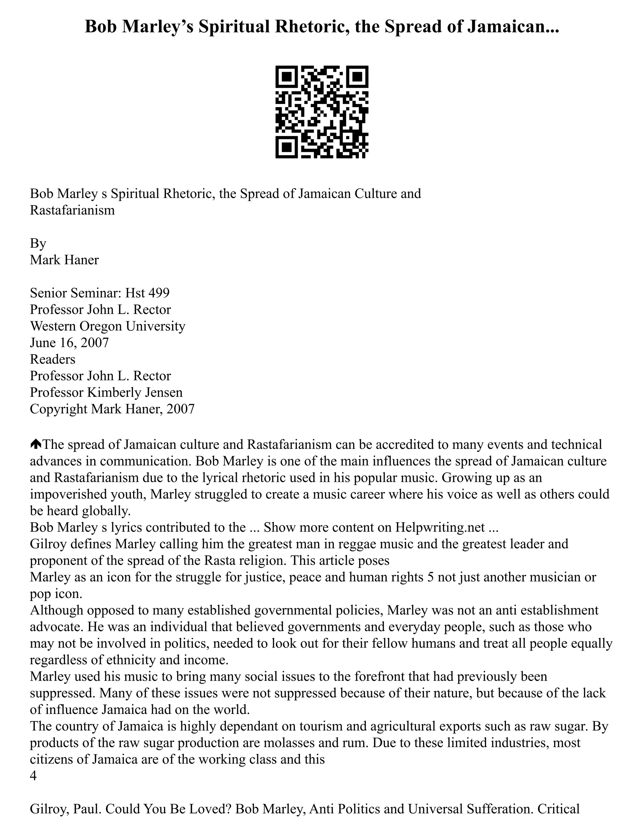 Bob Marley’s Spiritual Rhetoric, the Spread of Jamaican...
Bob Marley s Spiritual Rhetoric, the Spread of Jamaican Culture and
Rastafarianism
By
Mark Haner
Senior Seminar: Hst 499
Professor John L. Rector
Western Oregon University
June 16, 2007
Readers
Professor John L. Rector
Professor Kimberly Jensen
Copyright Mark Haner, 2007
The spread of Jamaican culture and Rastafarianism can be accredited to many events and technical
advances in communication. Bob Marley is one of the main influences the spread of Jamaican culture
and Rastafarianism due to the lyrical rhetoric used in his popular music. Growing up as an
impoverished youth, Marley struggled to create a music career where his voice as well as others could
be heard globally.
Bob Marley s lyrics contributed to the ... Show more content on Helpwriting.net ...
Gilroy defines Marley calling him the greatest man in reggae music and the greatest leader and
proponent of the spread of the Rasta religion. This article poses
Marley as an icon for the struggle for justice, peace and human rights 5 not just another musician or
pop icon.
Although opposed to many established governmental policies, Marley was not an anti establishment
advocate. He was an individual that believed governments and everyday people, such as those who
may not be involved in politics, needed to look out for their fellow humans and treat all people equally
regardless of ethnicity and income.
Marley used his music to bring many social issues to the forefront that had previously been
suppressed. Many of these issues were not suppressed because of their nature, but because of the lack
of influence Jamaica had on the world.
The country of Jamaica is highly dependant on tourism and agricultural exports such as raw sugar. By
products of the raw sugar production are molasses and rum. Due to these limited industries, most
citizens of Jamaica are of the working class and this
4
Gilroy, Paul. Could You Be Loved? Bob Marley, Anti Politics and Universal Sufferation. Critical
 