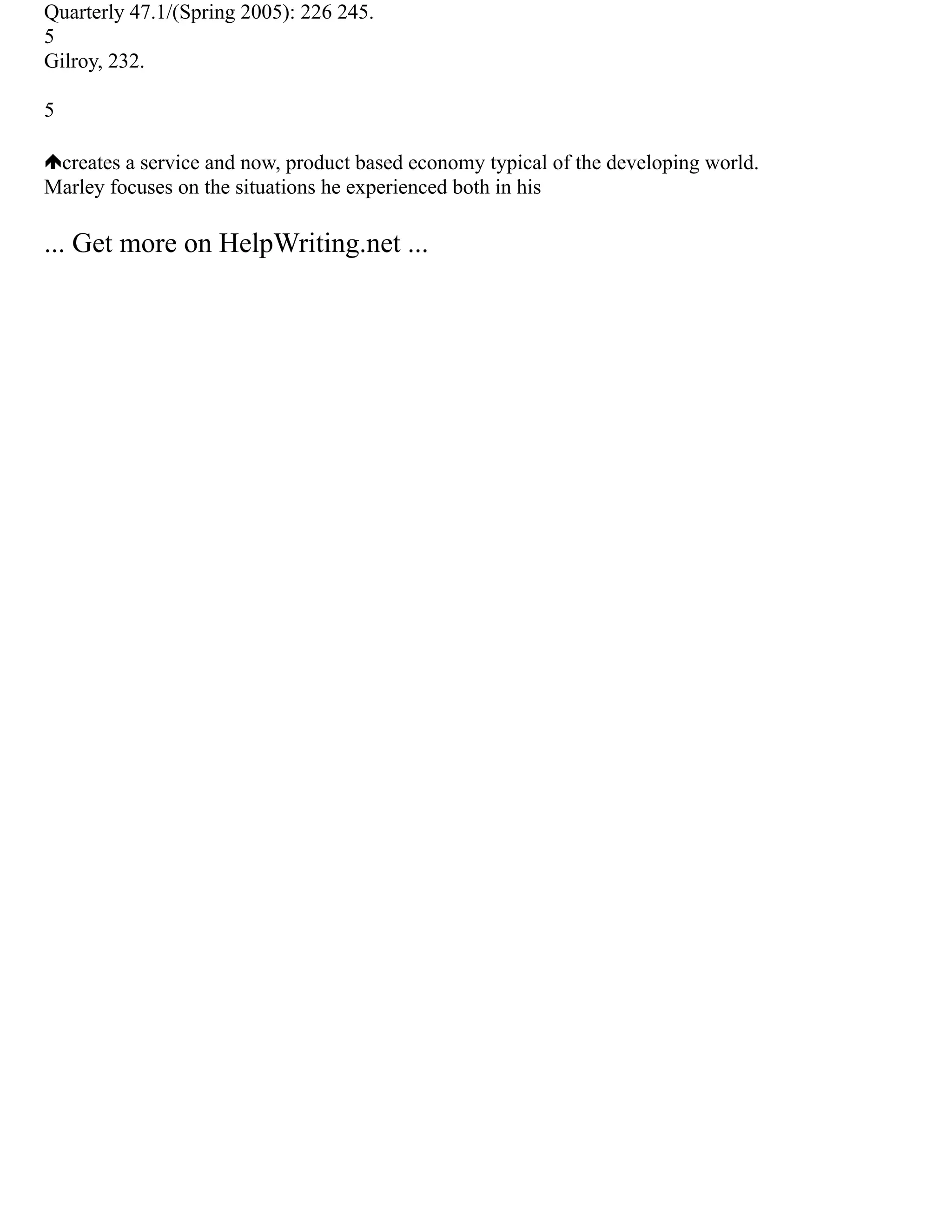 Quarterly 47.1/(Spring 2005): 226 245.
5
Gilroy, 232.
5
creates a service and now, product based economy typical of the developing world.
Marley focuses on the situations he experienced both in his
... Get more on HelpWriting.net ...
 