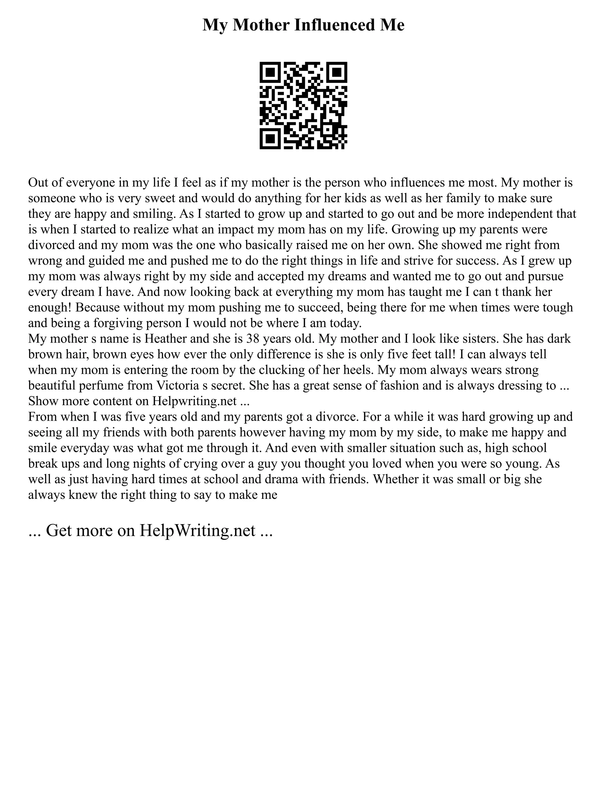 My Mother Influenced Me
Out of everyone in my life I feel as if my mother is the person who influences me most. My mother is
someone who is very sweet and would do anything for her kids as well as her family to make sure
they are happy and smiling. As I started to grow up and started to go out and be more independent that
is when I started to realize what an impact my mom has on my life. Growing up my parents were
divorced and my mom was the one who basically raised me on her own. She showed me right from
wrong and guided me and pushed me to do the right things in life and strive for success. As I grew up
my mom was always right by my side and accepted my dreams and wanted me to go out and pursue
every dream I have. And now looking back at everything my mom has taught me I can t thank her
enough! Because without my mom pushing me to succeed, being there for me when times were tough
and being a forgiving person I would not be where I am today.
My mother s name is Heather and she is 38 years old. My mother and I look like sisters. She has dark
brown hair, brown eyes how ever the only difference is she is only five feet tall! I can always tell
when my mom is entering the room by the clucking of her heels. My mom always wears strong
beautiful perfume from Victoria s secret. She has a great sense of fashion and is always dressing to ...
Show more content on Helpwriting.net ...
From when I was five years old and my parents got a divorce. For a while it was hard growing up and
seeing all my friends with both parents however having my mom by my side, to make me happy and
smile everyday was what got me through it. And even with smaller situation such as, high school
break ups and long nights of crying over a guy you thought you loved when you were so young. As
well as just having hard times at school and drama with friends. Whether it was small or big she
always knew the right thing to say to make me
... Get more on HelpWriting.net ...
 