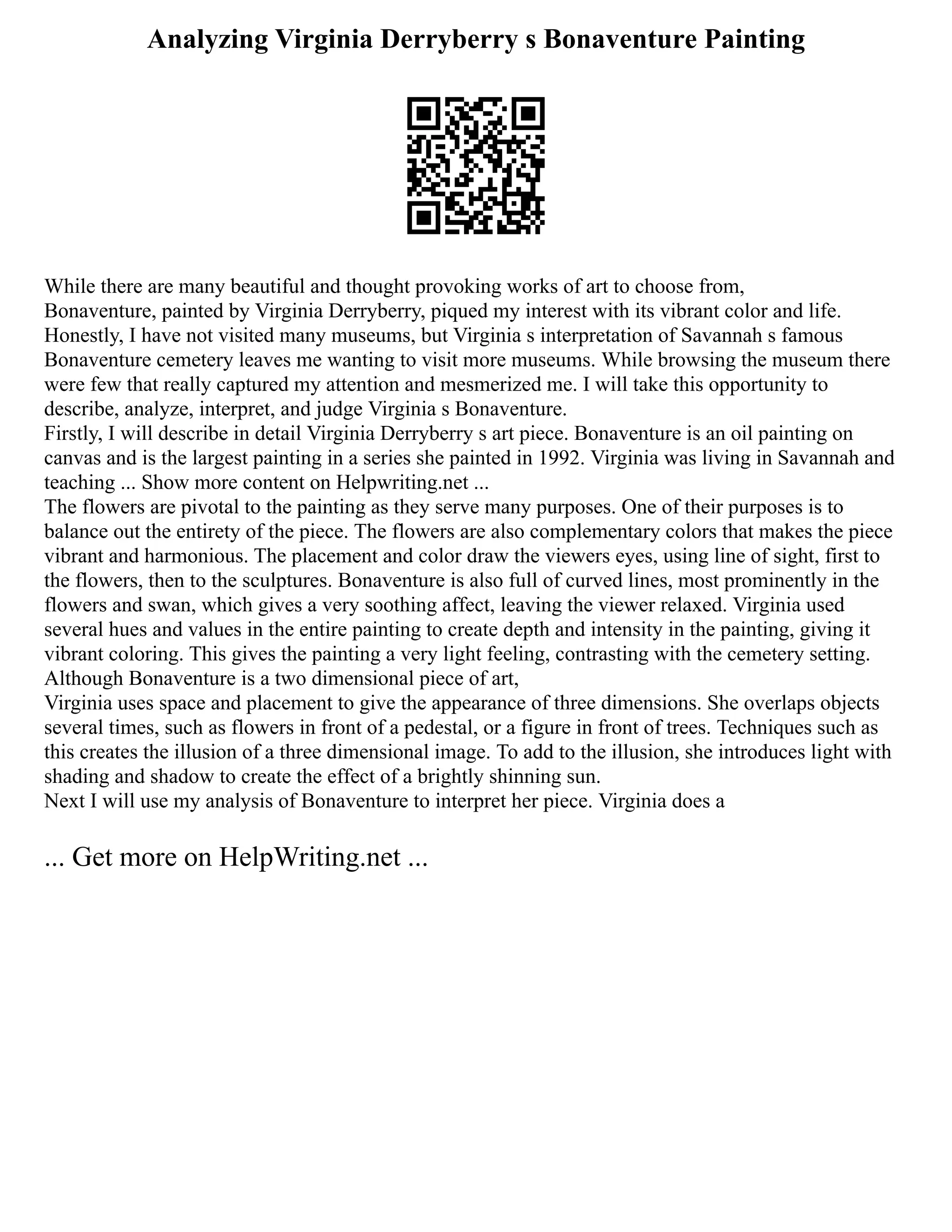 Analyzing Virginia Derryberry s Bonaventure Painting
While there are many beautiful and thought provoking works of art to choose from,
Bonaventure, painted by Virginia Derryberry, piqued my interest with its vibrant color and life.
Honestly, I have not visited many museums, but Virginia s interpretation of Savannah s famous
Bonaventure cemetery leaves me wanting to visit more museums. While browsing the museum there
were few that really captured my attention and mesmerized me. I will take this opportunity to
describe, analyze, interpret, and judge Virginia s Bonaventure.
Firstly, I will describe in detail Virginia Derryberry s art piece. Bonaventure is an oil painting on
canvas and is the largest painting in a series she painted in 1992. Virginia was living in Savannah and
teaching ... Show more content on Helpwriting.net ...
The flowers are pivotal to the painting as they serve many purposes. One of their purposes is to
balance out the entirety of the piece. The flowers are also complementary colors that makes the piece
vibrant and harmonious. The placement and color draw the viewers eyes, using line of sight, first to
the flowers, then to the sculptures. Bonaventure is also full of curved lines, most prominently in the
flowers and swan, which gives a very soothing affect, leaving the viewer relaxed. Virginia used
several hues and values in the entire painting to create depth and intensity in the painting, giving it
vibrant coloring. This gives the painting a very light feeling, contrasting with the cemetery setting.
Although Bonaventure is a two dimensional piece of art,
Virginia uses space and placement to give the appearance of three dimensions. She overlaps objects
several times, such as flowers in front of a pedestal, or a figure in front of trees. Techniques such as
this creates the illusion of a three dimensional image. To add to the illusion, she introduces light with
shading and shadow to create the effect of a brightly shinning sun.
Next I will use my analysis of Bonaventure to interpret her piece. Virginia does a
... Get more on HelpWriting.net ...
 
