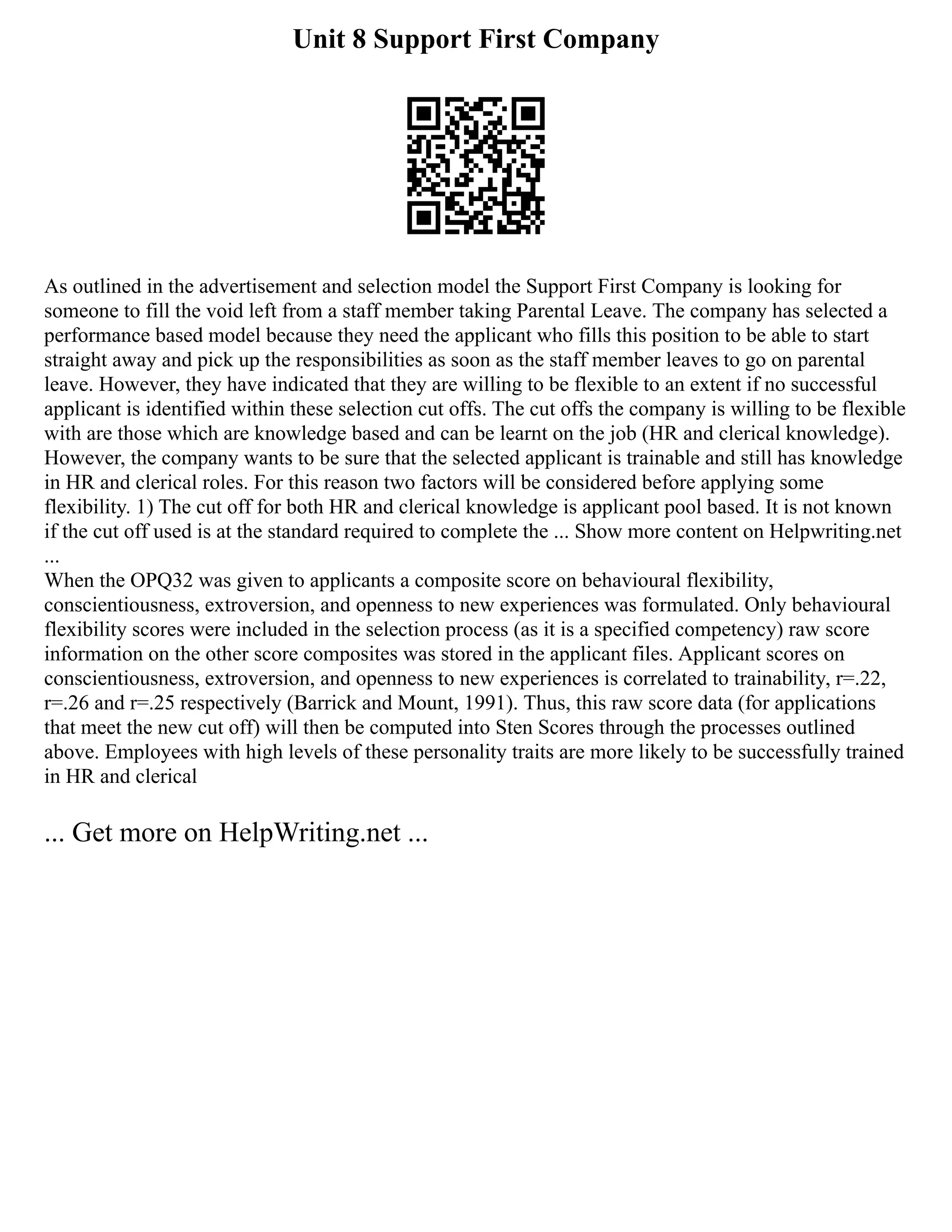 Unit 8 Support First Company
As outlined in the advertisement and selection model the Support First Company is looking for
someone to fill the void left from a staff member taking Parental Leave. The company has selected a
performance based model because they need the applicant who fills this position to be able to start
straight away and pick up the responsibilities as soon as the staff member leaves to go on parental
leave. However, they have indicated that they are willing to be flexible to an extent if no successful
applicant is identified within these selection cut offs. The cut offs the company is willing to be flexible
with are those which are knowledge based and can be learnt on the job (HR and clerical knowledge).
However, the company wants to be sure that the selected applicant is trainable and still has knowledge
in HR and clerical roles. For this reason two factors will be considered before applying some
flexibility. 1) The cut off for both HR and clerical knowledge is applicant pool based. It is not known
if the cut off used is at the standard required to complete the ... Show more content on Helpwriting.net
...
When the OPQ32 was given to applicants a composite score on behavioural flexibility,
conscientiousness, extroversion, and openness to new experiences was formulated. Only behavioural
flexibility scores were included in the selection process (as it is a specified competency) raw score
information on the other score composites was stored in the applicant files. Applicant scores on
conscientiousness, extroversion, and openness to new experiences is correlated to trainability, r=.22,
r=.26 and r=.25 respectively (Barrick and Mount, 1991). Thus, this raw score data (for applications
that meet the new cut off) will then be computed into Sten Scores through the processes outlined
above. Employees with high levels of these personality traits are more likely to be successfully trained
in HR and clerical
... Get more on HelpWriting.net ...
 