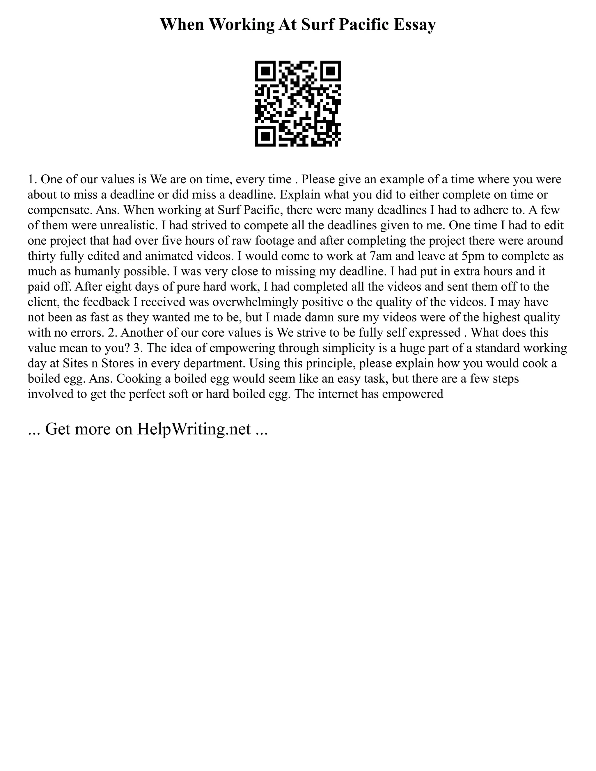 When Working At Surf Pacific Essay
1. One of our values is We are on time, every time . Please give an example of a time where you were
about to miss a deadline or did miss a deadline. Explain what you did to either complete on time or
compensate. Ans. When working at Surf Pacific, there were many deadlines I had to adhere to. A few
of them were unrealistic. I had strived to compete all the deadlines given to me. One time I had to edit
one project that had over five hours of raw footage and after completing the project there were around
thirty fully edited and animated videos. I would come to work at 7am and leave at 5pm to complete as
much as humanly possible. I was very close to missing my deadline. I had put in extra hours and it
paid off. After eight days of pure hard work, I had completed all the videos and sent them off to the
client, the feedback I received was overwhelmingly positive o the quality of the videos. I may have
not been as fast as they wanted me to be, but I made damn sure my videos were of the highest quality
with no errors. 2. Another of our core values is We strive to be fully self expressed . What does this
value mean to you? 3. The idea of empowering through simplicity is a huge part of a standard working
day at Sites n Stores in every department. Using this principle, please explain how you would cook a
boiled egg. Ans. Cooking a boiled egg would seem like an easy task, but there are a few steps
involved to get the perfect soft or hard boiled egg. The internet has empowered
... Get more on HelpWriting.net ...
 