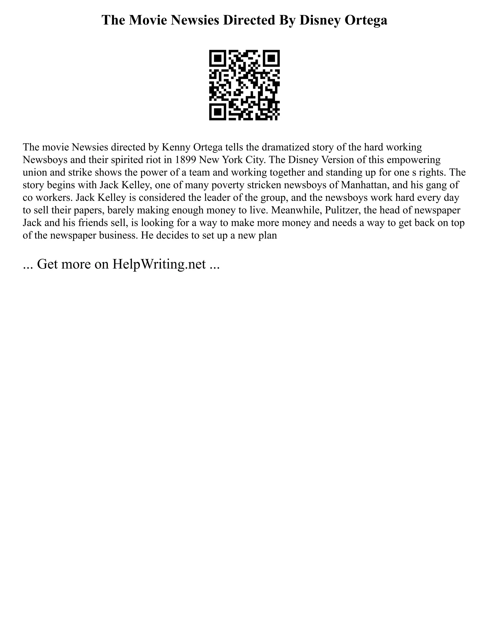The Movie Newsies Directed By Disney Ortega
The movie Newsies directed by Kenny Ortega tells the dramatized story of the hard working
Newsboys and their spirited riot in 1899 New York City. The Disney Version of this empowering
union and strike shows the power of a team and working together and standing up for one s rights. The
story begins with Jack Kelley, one of many poverty stricken newsboys of Manhattan, and his gang of
co workers. Jack Kelley is considered the leader of the group, and the newsboys work hard every day
to sell their papers, barely making enough money to live. Meanwhile, Pulitzer, the head of newspaper
Jack and his friends sell, is looking for a way to make more money and needs a way to get back on top
of the newspaper business. He decides to set up a new plan
... Get more on HelpWriting.net ...
 