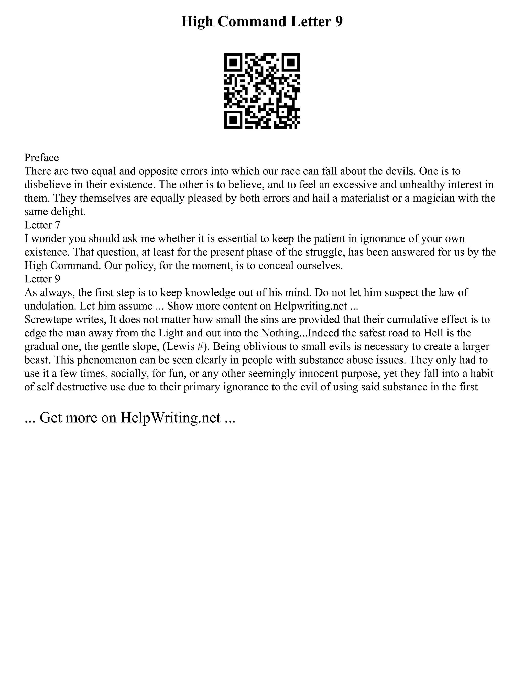 High Command Letter 9
Preface
There are two equal and opposite errors into which our race can fall about the devils. One is to
disbelieve in their existence. The other is to believe, and to feel an excessive and unhealthy interest in
them. They themselves are equally pleased by both errors and hail a materialist or a magician with the
same delight.
Letter 7
I wonder you should ask me whether it is essential to keep the patient in ignorance of your own
existence. That question, at least for the present phase of the struggle, has been answered for us by the
High Command. Our policy, for the moment, is to conceal ourselves.
Letter 9
As always, the first step is to keep knowledge out of his mind. Do not let him suspect the law of
undulation. Let him assume ... Show more content on Helpwriting.net ...
Screwtape writes, It does not matter how small the sins are provided that their cumulative effect is to
edge the man away from the Light and out into the Nothing...Indeed the safest road to Hell is the
gradual one, the gentle slope, (Lewis #). Being oblivious to small evils is necessary to create a larger
beast. This phenomenon can be seen clearly in people with substance abuse issues. They only had to
use it a few times, socially, for fun, or any other seemingly innocent purpose, yet they fall into a habit
of self destructive use due to their primary ignorance to the evil of using said substance in the first
... Get more on HelpWriting.net ...
 