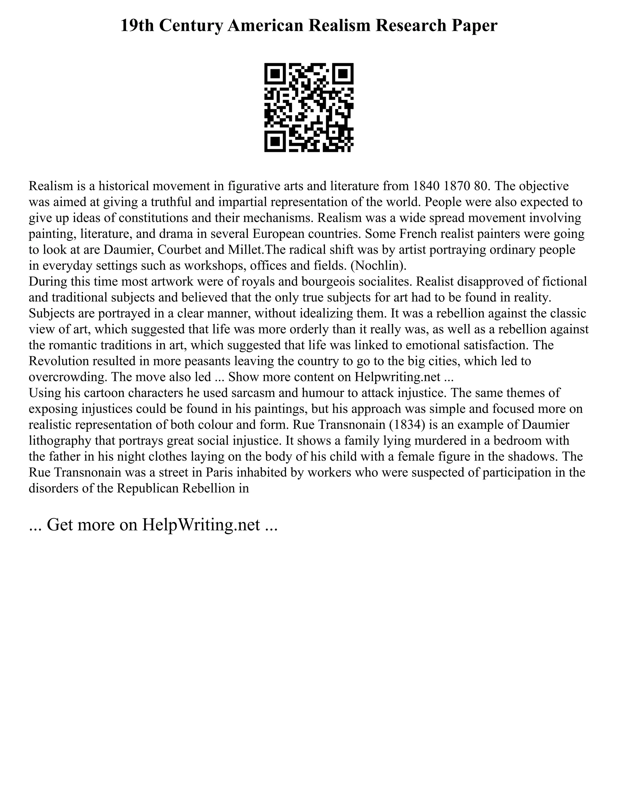 19th Century American Realism Research Paper
Realism is a historical movement in figurative arts and literature from 1840 1870 80. The objective
was aimed at giving a truthful and impartial representation of the world. People were also expected to
give up ideas of constitutions and their mechanisms. Realism was a wide spread movement involving
painting, literature, and drama in several European countries. Some French realist painters were going
to look at are Daumier, Courbet and Millet.The radical shift was by artist portraying ordinary people
in everyday settings such as workshops, offices and fields. (Nochlin).
During this time most artwork were of royals and bourgeois socialites. Realist disapproved of fictional
and traditional subjects and believed that the only true subjects for art had to be found in reality.
Subjects are portrayed in a clear manner, without idealizing them. It was a rebellion against the classic
view of art, which suggested that life was more orderly than it really was, as well as a rebellion against
the romantic traditions in art, which suggested that life was linked to emotional satisfaction. The
Revolution resulted in more peasants leaving the country to go to the big cities, which led to
overcrowding. The move also led ... Show more content on Helpwriting.net ...
Using his cartoon characters he used sarcasm and humour to attack injustice. The same themes of
exposing injustices could be found in his paintings, but his approach was simple and focused more on
realistic representation of both colour and form. Rue Transnonain (1834) is an example of Daumier
lithography that portrays great social injustice. It shows a family lying murdered in a bedroom with
the father in his night clothes laying on the body of his child with a female figure in the shadows. The
Rue Transnonain was a street in Paris inhabited by workers who were suspected of participation in the
disorders of the Republican Rebellion in
... Get more on HelpWriting.net ...
 