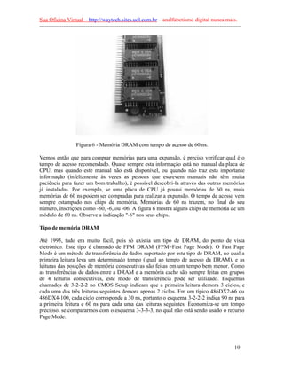 Sua Oficina Virtual – http://waytech.sites.uol.com.br – analfabetismo digital nunca mais.
--------------------------------------------------------------------------------------------------------------
Figura 6 - Memória DRAM com tempo de acesso de 60 ns.
Vemos então que para comprar memórias para uma expansão, é preciso verificar qual é o
tempo de acesso recomendado. Quase sempre esta informação está no manual da placa de
CPU, mas quando este manual não está disponível, ou quando não traz esta importante
informação (infelizmente às vezes as pessoas que escrevem manuais não têm muita
paciência para fazer um bom trabalho), é possível descobri-la através das outras memórias
já instaladas. Por exemplo, se uma placa de CPU já possui memórias de 60 ns, mais
memórias de 60 ns podem ser compradas para realizar a expansão. O tempo de acesso vem
sempre estampado nos chips de memória. Memórias de 60 ns trazem, no final do seu
número, inscrições como -60, -6, ou -06. A figura 6 mostra alguns chips de memória de um
módulo de 60 ns. Observe a indicação "-6" nos seus chips.
Tipo de memória DRAM
Até 1995, tudo era muito fácil, pois só existia um tipo de DRAM, do ponto de vista
eletrônico. Este tipo é chamado de FPM DRAM (FPM=Fast Page Mode). O Fast Page
Mode é um método de transferência de dados suportado por este tipo de DRAM, no qual a
primeira leitura leva um determinado tempo (igual ao tempo de acesso da DRAM), e as
leituras das posições de memória consecutivas são feitas em um tempo bem menor. Como
as transferências de dados entre a DRAM e a memória cache são sempre feitas em grupos
de 4 leituras consecutivas, este modo de transferência pode ser utilizado. Esquemas
chamados de 3-2-2-2 no CMOS Setup indicam que a primeira leitura demora 3 ciclos, e
cada uma das três leituras seguintes demora apenas 2 ciclos. Em um típico 486DX2-66 ou
486DX4-100, cada ciclo corresponde a 30 ns, portanto o esquema 3-2-2-2 indica 90 ns para
a primeira leitura e 60 ns para cada uma das leituras seguintes. Economiza-se um tempo
precioso, se compararmos com o esquema 3-3-3-3, no qual não está sendo usado o recurso
Page Mode.
10
 