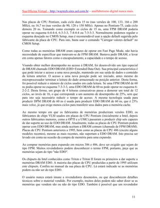 Sua Oficina Virtual – http://waytech.sites.uol.com.br – analfabetismo digital nunca mais.
--------------------------------------------------------------------------------------------------------------
Nas placas de CPU Pentium, cada ciclo dura 15 ns (nas versões de 100, 133, 166 e 200
MHz), ou 16,7 ns (nas versões de 90, 120 e 150 MHz). Apenas no Pentium-75, cada ciclo
demora 20 ns. Tomando como exemplo os ciclos de 15 ns, uma FPM DRAM poderia
operar no esquema 6-4-4-4, 6-3-3-3, 7-4-4-4 ou 7-3-3-3. Normalmente podemos regular o
esquema desejado no CMOS Setup, mas é recomendável usar a opção default sugerida pelo
fabricante da placa de CPU. Para isto, basta usar o comando "Carregar valores default" no
CMOS Setup.
Como todas as memórias DRAM eram capazes de operar em Fast Page Mode, não havia
necessidade de especificar que tratavam-se de FPM DRAM. Bastava pedir DRAM, e levar
em conta apenas fatores como o encapsulamento, a capacidade e o tempo de acesso.
Visando obter melhor desempenho no acesso à DRAM, foi desenvolvido um tipo especial
de DRAM chamado EDO DRAM (EDO=Extended Data Out). Sua principal característica é
que pode iniciar o acesso a uma nova posição, mantendo em sua saída de dados o conteúdo
da leitura anterior. O acesso a uma nova posição pode ser iniciado, antes mesmo do
microprocessador terminar a leitura do dado armazenado na posição anterior. Desta forma,
foi possível reduzir o número de ciclos usados em cada leitura. Se uma FPM DRAM de 60
ns podia operar no esquema 7-3-3-3, uma EDO DRAM de 60 ns pode operar no esquema 6-
2-2-2. Desta forma, um grupo de 4 leituras consecutivas passa a demorar um total de 12
ciclos, ao invés de 16, o que corresponde a um aumento de desempenho de 25%, sem que
para isto seja necessário reduzir o tempo de acesso. A mesma tecnologia usada para
produzir DPM DRAM de 60 ns é usada para produzir EDO DRAM de 60 ns, que é 25%
mais veloz, já que exige menos ciclos para transferir seus dados para a memória cache.
Ao mesmo tempo em que os fabricantes de memórias produziram versões EDO, os
fabricantes de chips VLSI usados em placas de CPU Pentium (inicialmente a Intel, depois
outros fabricantes menores, como a OPTI e a UMC) passaram a produzir chip sets capazes
de dar suporte ao uso de EDO DRAM. Atualmente, todas as placas de CPU Pentium podem
operar com EDO DRAM, mas ainda aceitam a DRAM comum (chamada de FPM DRAM).
Placas de CPU Pentium anteriores a 1995, bem como as placas de CPU 486 (exceto alguns
modelos recentes), mesmo as mais recentes, não suportam a EDO DRAM. Isto precisa ser
levado em conta na ocasião da compra de memória para uma expansão.
Ao comprar memórias para expansão em micros 386 e 486, deve ser exigido que sejam do
tipo FPM. Muitos revendedores podem desconhecer o termo FPM, portanto, peça que as
memórias sejam do tipo "não EDO".
Os chipsets da Intel conhecidos como Triton e Triton II foram os primeiros a dar suporte a
memórias DRAM EDO. A maioria das placas de CPU produzidas a partir de 1995 utilizam
este chipsets. Confira no manual da sua placa de CPU. Lá estará indicado se as memórias
podem ou não ser do tipo EDO.
O usuário nunca estará imune a revendedores desonestos, ou que desconhecem detalhes
técnicos sobre o material vendido. Por exemplo, muitos deles podem não saber dizer se as
memórias que vendem são ou não do tipo EDO. Também é possível que um revendedor
11
 