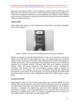Sua Oficina Virtual – http://waytech.sites.uol.com.br – analfabetismo digital nunca mais.
--------------------------------------------------------------------------------------------------------------
desonesto venda "gato por lebre", ou seja, entregue ao usuário memórias FMP como sendo
EDO. Não existe um método que deixe o usuário totalmente protegido desses problemas. A
melhor coisa é comprar as memórias em um revendedor de sua confiança. Existem métodos
para comprovar se realmente as memórias são do tipo EDO, apesar de não serem totalmente
infalíveis. Vejamos quais são:
Etiqueta EDO
Muitos fabricantes colocam em seus módulos de memória EDO, uma etiqueta indicadora,
como vemos na figura 7.
Figura 7 - Muitas vezes as memórias EDO possuem uma etiqueta indicadora.
Quando esta etiqueta é produzida industrialmente (ou seja, não é manuscrita e nem tem o
aspecto de ter sido feita em uma impressora), este é um método seguro para identificar
memórias EDO. Ocorre que, infelizmente, muitos fabricantes não colocam esta etiqueta nos
módulos de memória, e sim, nas embalagens (cada embalagem armazena vários módulos de
memória). Um revendedor honesto e criterioso pode colar nesses módulos sua própria
etiqueta "EDO", até mesmo manuscrita. Você poderá ficar confuso, duvidando da
veracidade desta etiqueta. Por isso é recomendável comprar sempre o material em
revendedores de sua confiança, em não em revendedores desconhecidos, apenas por
apresentarem o menor preço. De qualquer forma, esta suposta falsificação de módulos EDO
tem pouca chance de ocorrer, pois as DRAMs dos tipos EDO e FMP custam o mesmo
preço.
Detecção pelo BIOS
Normalmente as placas de CPU Pentium podem operar com memórias DRAM dos tipos
FPM ou EDO, sem que para isto seja preciso realizar configurações através de jumpers ou
do CMOS Setup. Essas placas são capazes de detectar automaticamente o tipo de DRAM
instalada, e configurar seu chipsets para operar de modo adequado, sem nenhuma
intervenção do usuário. É até mesmo permitido misturar esses dois tipos, desde que em
cada banco, os módulos sejam iguais. Por exemplo, é permitido preencher um banco com
dois módulos EDO e o outro banco com dois módulos FPM.
12
 