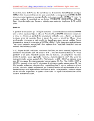 Sua Oficina Virtual – http://waytech.sites.uol.com.br – analfabetismo digital nunca mais.
--------------------------------------------------------------------------------------------------------------
Já existem placas de CPU que dão suporte ao uso de memórias SDRAM (além dos tipos
FPM e EDO). Essas memórias são em geral apresentadas no encapsulamento DIMM de 168
pinos, mas nada impede que sejam produzidas também em módulos SIMM de 72 pinos. Na
verdade, os chips de memória é que são do tipo FPM DRAM, EDO DRAM ou SDRAM.
Esses chips são usados para formar os módulos, que podem ser igualmente de 72 ou 168
pinos.
Paridade
A paridade é um recurso que serve para aumentar a confiabilidade das memórias DRAM
(isto se aplica a qualquer tipo de DRAM). Nos anos 80, as DRAMs eram muito suscetíveis
a erros, e a técnica da paridade foi amplamente utilizada com o objetivo de detectar
eventuais erros na memória. Com o passar dos anos, as memórias DRAM foram
aperfeiçoadas e tornaram-se mais confiáveis, fazendo com que o uso da paridade ficasse
desnecessário (como já ocorre com a SRAM e a ROM). Se há alguns anos atrás dizíamos
"não compre memórias sem paridade", hoje podemos dizer "a paridade é desejável, mas sua
ausência não é mais prejudicial".
O PC original da IBM, bem como seus clones fabricados por outras empresas, organizavam
a memória em conjuntos de 9 bits ao invés de 8. O nono bit incluído é chamado de "bit de
paridade" e tem como finalidade detectar erros na memória. Um computador fica mais
confiável quando é usada a paridade. Nos XTs, a memória operava com 9 bits, apesar do
microprocessador acessar apenas 8. Nos PCs baseados no 286 e 386SX, a memória opera
com 18 bits, apesar do microprocessador acessar apenas 16. Nos PCs 386DX, 486SX e
486DX, a memória opera com 36 bits, apesar do microprocessador acessar apenas 32. Nos
PCs baseados no Pentium e Pentium Pro, a memória utiliza 72 bits, ao invés de 64. Como
pode ser visto, não importa o número de bits de memória que o microprocessador utiliza, a
memória sempre será organizada em múltiplos de 9 bits. Cada grupo de 8 bits terá sempre
um bit adicional de paridade. A figura 9 ilustra como são organizadas as memórias desses
diversos microprocessadores.
14
 