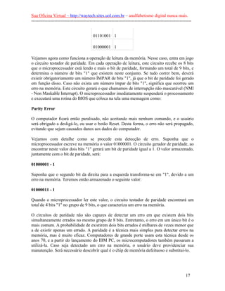 Sua Oficina Virtual – http://waytech.sites.uol.com.br – analfabetismo digital nunca mais.
--------------------------------------------------------------------------------------------------------------
01101001 1
01000001 1
Vejamos agora como funciona a operação de leitura da memória. Nesse caso, entra em jogo
o circuito testador de paridade. Em cada operação de leitura, este circuito recebe os 8 bits
que o microprocessador está lendo e mais o bit de paridade, formando um total de 9 bits, e
determina o número de bits "1" que existem neste conjunto. Se tudo correr bem, deverá
existir obrigatoriamente um número ÍMPAR de bits "1", já que o bit de paridade foi gerado
em função disso. Caso não exista um número ímpar de bits "1", significa que ocorreu um
erro na memória. Este circuito gerará o que chamamos de interrupção não mascarável (NMI
- Non Maskable Interrupt). O microprocessador imediatamente suspenderá o processamento
e executará uma rotina do BIOS que coloca na tela uma mensagem como:
Parity Error
O computador ficará então paralisado, não aceitando mais nenhum comando, e o usuário
será obrigado a desligá-lo, ou usar o botão Reset. Desta forma, o erro não será propagado,
evitando que sejam causados danos aos dados do computador.
Vejamos com detalhe como se procede esta detecção de erro. Suponha que o
microprocessador escreve na memória o valor 01000001. O circuito gerador de paridade, ao
encontrar neste valor dois bits "1" gerará um bit de paridade igual a 1. O valor armazenado,
juntamente com o bit de paridade, será:
01000001 - 1
Suponha que o segundo bit da direita para a esquerda transforma-se em "1", devido a um
erro na memória. Teremos então armazenado o seguinte valor:
01000011 - 1
Quando o microprocessador ler este valor, o circuito testador de paridade encontrará um
total de 4 bits "1" no grupo de 9 bits, o que caracteriza um erro na memória.
O circuitos de paridade não são capazes de detectar um erro em que existem dois bits
simultaneamente errados no mesmo grupo de 8 bits. Entretanto, o erro em um único bit é o
mais comum. A probabilidade de existirem dois bits errados é milhares de vezes menor que
a de existir apenas um errado. A paridade é a técnica mais simples para detectar erros na
memória, mas é muito eficaz. Computadores de grande porte usam esta técnica desde os
anos 70, e a partir do lançamento do IBM PC, os microcomputadores também passaram a
utilizá-la. Caso seja detectado um erro na memória, o usuário deve providenciar sua
manutenção. Será necessário descobrir qual é o chip de memória defeituoso e substitui-lo.
17
 