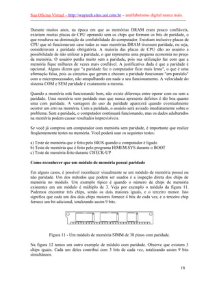Sua Oficina Virtual – http://waytech.sites.uol.com.br – analfabetismo digital nunca mais.
--------------------------------------------------------------------------------------------------------------
Durante muitos anos, na época em que as memórias DRAM eram pouco confiáveis,
existiam muitas placas de CPU operando sem os chips que formam os bits de paridade, o
que resultava na diminuição da confiabilidade do computador. Existiam inclusive placas de
CPU que só funcionavam caso todas as suas memórias DRAM tivessem paridade, ou seja,
consideravam a paridade obrigatória. A maioria das placas de CPU dão ao usuário a
possibilidade de não utilizar a paridade, o que representa uma pequena economia no preço
da memória. O usuário perdia muito sem a paridade, pois sua utilização faz com que a
memória fique milhares de vezes mais confiável. A justificativa dada é que a paridade é
opcional. Alguns dizem que "a paridade faz o computador ficar mais lento", o que é uma
afirmação falsa, pois os circuitos que geram e checam a paridade funcionam "em paralelo"
com o microprocessador, não atrapalhando em nada o seu funcionamento. A velocidade do
sistema COM e SEM paridade é exatamente a mesma.
Quando a memória está funcionando bem, não existe diferença entre operar com ou sem a
paridade. Uma memória sem paridade mas que nunca apresente defeitos é tão boa quanto
uma com paridade. A vantagem do uso da paridade aparecerá quando eventualmente
ocorrer um erro na memória. Com a paridade, o usuário será avisado imediatamente sobre o
problema. Sem a paridade, o computador continuará funcionando, mas os dados adulterados
na memória podem causar resultados imprevisíveis.
Se você já comprou um computador com memória sem paridade, é importante que realize
freqüentemente testes na memória. Você poderá usar os seguintes testes:
a) Teste de memória que é feito pelo BIOS quando o computador é ligado
b) Teste de memória que é feito pelo programa HIMEM.SYS durante o BOOT
c) Teste de memória feito durante CHECK-UP
Como reconhecer que um módulo de memória possui paridade
Em alguns casos, é possível reconhecer visualmente se um módulo de memória possui ou
não paridade. Um dos métodos que podem ser usados é a inspeção direta dos chips de
memória no módulo. Um exemplo típico é quando o número de chips de memória
existentes em um módulo é múltiplo de 3. Veja por exemplo o módulo da figura 11.
Podemos encontrar três chips, sendo os dois maiores iguais, e o terceiro menor. Isto
significa que cada um dos dois chips maiores fornece 4 bits de cada vez, e o terceiro chip
fornece um bit adicional, totalizando assim 9 bits.
Figura 11 - Um módulo de memória SIMM de 30 pinos com paridade.
Na figura 12 temos um outro exemplo de módulo com paridade. Observe que existem 3
chips iguais. Cada um deles contribui com 3 bits de cada vez, totalizando assim 9 bits
simultâneos.
18
 