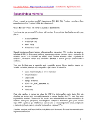 Sua Oficina Virtual – http://waytech.sites.uol.com.br – analfabetismo digital nunca mais.
--------------------------------------------------------------------------------------------------------------
Expandindo a memória
Como expandir a memória, em PCs baseados no 386, 486, 586, Pentium e similares, bem
como Pentium Pro, Pentium MMX, K6 e Pentium II.
O que deve ser levado em conta na expansão de memória
Lembre-se de que em um PC existem vários tipos de memórias, localizadas em diversas
placas:
• Memória DRAM
• Memória Cache
• ROM BIOS
• Memória de vídeo
Quando escutamos alguém falando sobre expandir a memória, é 99% provável que esteja se
referindo à DRAM. Entretanto, existem alguns casos menos comuns, como a expansão da
memória cache e da memória de vídeo. Aqui faremos somente sobre "expansão de
memória", estaremos sempre nos referindo à DRAM, a menos que seja especificado o
contrário.
Uma vez decidido que a memória será expandida, alguns fatores técnicos devem ser
levados em conta, para que seja comprado o tipo correto de memória:
• Local para instalação de novas memórias
• Encapsulamento
• Capacidade
• Tempo de acesso
• Tipo: FPM, EDO, SDRAM, etc.
• Paridade
• Fabricante
Para esta escolha, o manual da placa de CPU traz informações muito úteis. Isto não
significa que sempre será necessário consultar o manual da placa de CPU para fazer uma
expansão de memória. Na maioria das placas, basta simplesmente encaixar um módulo de
memória no soquete apropriado, e estará pronta a expansão. Entretanto, para que o usuário
fique 100% seguro de que está fazendo a coisa certa (e o mais importante ainda, comprando
a memória certa), é preciso consultar o manual da placa de CPU.
Façamos a seguir uma breve análise dos pontos que devem ser levados em conta em uma
expansão de memória.
2
 