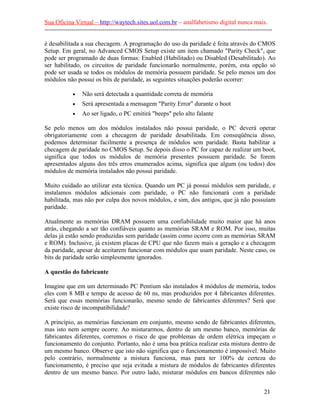 Sua Oficina Virtual – http://waytech.sites.uol.com.br – analfabetismo digital nunca mais.
--------------------------------------------------------------------------------------------------------------
é desabilitada a sua checagem. A programação do uso da paridade é feita através do CMOS
Setup. Em geral, no Advanced CMOS Setup existe um item chamado "Parity Check", que
pode ser programado de duas formas: Enabled (Habilitado) ou Disabled (Desabilitado). Ao
ser habilitado, os circuitos de paridade funcionarão normalmente, porém, esta opção só
pode ser usada se todos os módulos de memória possuem paridade. Se pelo menos um dos
módulos não possui os bits de paridade, as seguintes situações poderão ocorrer:
• Não será detectada a quantidade correta de memória
• Será apresentada a mensagem "Parity Error" durante o boot
• Ao ser ligado, o PC emitirá "beeps" pelo alto falante
Se pelo menos um dos módulos instalados não possui paridade, o PC deverá operar
obrigatoriamente com a checagem de paridade desabilitada. Em conseqüência disso,
podemos determinar facilmente a presença de módulos sem paridade. Basta habilitar a
checagem de paridade no CMOS Setup. Se depois disso o PC for capaz de realizar um boot,
significa que todos os módulos de memória presentes possuem paridade. Se forem
apresentados alguns dos três erros enumerados acima, significa que algum (ou todos) dos
módulos de memória instalados não possui paridade.
Muito cuidado ao utilizar esta técnica. Quando um PC já possui módulos sem paridade, e
instalamos módulos adicionais com paridade, o PC não funcionará com a paridade
habilitada, mas não por culpa dos novos módulos, e sim, dos antigos, que já não possuíam
paridade.
Atualmente as memórias DRAM possuem uma confiabilidade muito maior que há anos
atrás, chegando a ser tão confiáveis quanto as memórias SRAM e ROM. Por isso, muitas
delas já estão sendo produzidas sem paridade (assim como ocorre com as memórias SRAM
e ROM). Inclusive, já existem placas de CPU que não fazem mais a geração e a checagem
da paridade, apesar de aceitarem funcionar com módulos que usam paridade. Neste caso, os
bits de paridade serão simplesmente ignorados.
A questão do fabricante
Imagine que em um determinado PC Pentium são instalados 4 módulos de memória, todos
eles com 8 MB e tempo de acesso de 60 ns, mas produzidos por 4 fabricantes diferentes.
Será que essas memórias funcionarão, mesmo sendo de fabricantes diferentes? Será que
existe risco de incompatibilidade?
A princípio, as memórias funcionam em conjunto, mesmo sendo de fabricantes diferentes,
mas isto nem sempre ocorre. Ao misturarmos, dentro de um mesmo banco, memórias de
fabricantes diferentes, corremos o risco de que problemas de ordem elétrica impeçam o
funcionamento do conjunto. Portanto, não é uma boa prática realizar esta mistura dentro de
um mesmo banco. Observe que isto não significa que o funcionamento é impossível. Muito
pelo contrário, normalmente a mistura funciona, mas para ter 100% de certeza do
funcionamento, é preciso que seja evitada a mistura de módulos de fabricantes diferentes
dentro de um mesmo banco. Por outro lado, misturar módulos em bancos diferentes não
21
 