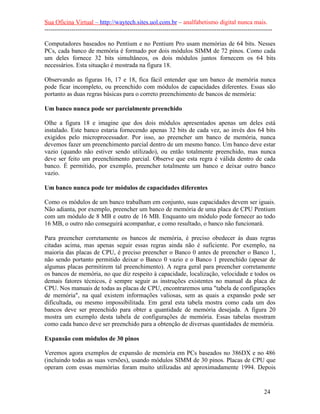Sua Oficina Virtual – http://waytech.sites.uol.com.br – analfabetismo digital nunca mais.
--------------------------------------------------------------------------------------------------------------
Computadores baseados no Pentium e no Pentium Pro usam memórias de 64 bits. Nesses
PCs, cada banco de memória é formado por dois módulos SIMM de 72 pinos. Como cada
um deles fornece 32 bits simultâneos, os dois módulos juntos fornecem os 64 bits
necessários. Esta situação é mostrada na figura 18.
Observando as figuras 16, 17 e 18, fica fácil entender que um banco de memória nunca
pode ficar incompleto, ou preenchido com módulos de capacidades diferentes. Essas são
portanto as duas regras básicas para o correto preenchimento de bancos de memória:
Um banco nunca pode ser parcialmente preenchido
Olhe a figura 18 e imagine que dos dois módulos apresentados apenas um deles está
instalado. Este banco estaria fornecendo apenas 32 bits de cada vez, ao invés dos 64 bits
exigidos pelo microprocessador. Por isso, ao preencher um banco de memória, nunca
devemos fazer um preenchimento parcial dentro de um mesmo banco. Um banco deve estar
vazio (quando não estiver sendo utilizado), ou então totalmente preenchido, mas nunca
deve ser feito um preenchimento parcial. Observe que esta regra é válida dentro de cada
banco. É permitido, por exemplo, preencher totalmente um banco e deixar outro banco
vazio.
Um banco nunca pode ter módulos de capacidades diferentes
Como os módulos de um banco trabalham em conjunto, suas capacidades devem ser iguais.
Não adianta, por exemplo, preencher um banco de memória de uma placa de CPU Pentium
com um módulo de 8 MB e outro de 16 MB. Enquanto um módulo pode fornecer ao todo
16 MB, o outro não conseguirá acompanhar, e como resultado, o banco não funcionará.
Para preencher corretamente os bancos de memória, é preciso obedecer às duas regras
citadas acima, mas apenas seguir essas regras ainda não é suficiente. Por exemplo, na
maioria das placas de CPU, é preciso preencher o Banco 0 antes de preencher o Banco 1,
não sendo portanto permitido deixar o Banco 0 vazio e o Banco 1 preenchido (apesar de
algumas placas permitirem tal preenchimento). A regra geral para preencher corretamente
os bancos de memória, no que diz respeito à capacidade, localização, velocidade e todos os
demais fatores técnicos, é sempre seguir as instruções existentes no manual da placa de
CPU. Nos manuais de todas as placas de CPU, encontraremos uma "tabela de configurações
de memória", na qual existem informações valiosas, sem as quais a expansão pode ser
dificultada, ou mesmo impossibilitada. Em geral esta tabela mostra como cada um dos
bancos deve ser preenchido para obter a quantidade de memória desejada. A figura 20
mostra um exemplo desta tabela de configurações de memória. Essas tabelas mostram
como cada banco deve ser preenchido para a obtenção de diversas quantidades de memória.
Expansão com módulos de 30 pinos
Veremos agora exemplos de expansão de memória em PCs baseados no 386DX e no 486
(incluindo todas as suas versões), usando módulos SIMM de 30 pinos. Placas de CPU que
operam com essas memórias foram muito utilizadas até aproximadamente 1994. Depois
24
 