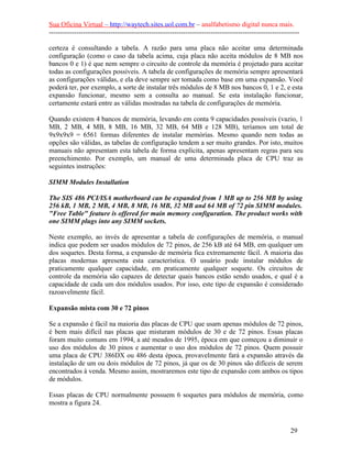 Sua Oficina Virtual – http://waytech.sites.uol.com.br – analfabetismo digital nunca mais.
--------------------------------------------------------------------------------------------------------------
certeza é consultando a tabela. A razão para uma placa não aceitar uma determinada
configuração (como o caso da tabela acima, cuja placa não aceita módulos de 8 MB nos
bancos 0 e 1) é que nem sempre o circuito de controle da memória é projetado para aceitar
todas as configurações possíveis. A tabela de configurações de memória sempre apresentará
as configurações válidas, e ela deve sempre ser tomada como base em uma expansão. Você
poderá ter, por exemplo, a sorte de instalar três módulos de 8 MB nos bancos 0, 1 e 2, e esta
expansão funcionar, mesmo sem a consulta ao manual. Se esta instalação funcionar,
certamente estará entre as válidas mostradas na tabela de configurações de memória.
Quando existem 4 bancos de memória, levando em conta 9 capacidades possíveis (vazio, 1
MB, 2 MB, 4 MB, 8 MB, 16 MB, 32 MB, 64 MB e 128 MB), teríamos um total de
9x9x9x9 = 6561 formas diferentes de instalar memórias. Mesmo quando nem todas as
opções são válidas, as tabelas de configuração tendem a ser muito grandes. Por isto, muitos
manuais não apresentam esta tabela de forma explícita, apenas apresentam regras para seu
preenchimento. Por exemplo, um manual de uma determinada placa de CPU traz as
seguintes instruções:
SIMM Modules Installation
The SIS 486 PCI/ISA motherboard can be expanded from 1 MB up to 256 MB by using
256 kB, 1 MB, 2 MB, 4 MB, 8 MB, 16 MB, 32 MB and 64 MB of 72 pin SIMM modules.
"Free Table" feature is offered for main memory configuration. The product works with
one SIMM plugs into any SIMM sockets.
Neste exemplo, ao invés de apresentar a tabela de configurações de memória, o manual
indica que podem ser usados módulos de 72 pinos, de 256 kB até 64 MB, em qualquer um
dos soquetes. Desta forma, a expansão de memória fica extremamente fácil. A maioria das
placas modernas apresenta esta característica. O usuário pode instalar módulos de
praticamente qualquer capacidade, em praticamente qualquer soquete. Os circuitos de
controle da memória são capazes de detectar quais bancos estão sendo usados, e qual é a
capacidade de cada um dos módulos usados. Por isso, este tipo de expansão é considerado
razoavelmente fácil.
Expansão mista com 30 e 72 pinos
Se a expansão é fácil na maioria das placas de CPU que usam apenas módulos de 72 pinos,
é bem mais difícil nas placas que misturam módulos de 30 e de 72 pinos. Essas placas
foram muito comuns em 1994, a até meados de 1995, época em que começou a diminuir o
uso dos módulos de 30 pinos e aumentar o uso dos módulos de 72 pinos. Quem possuir
uma placa de CPU 386DX ou 486 desta época, provavelmente fará a expansão através da
instalação de um ou dois módulos de 72 pinos, já que os de 30 pinos são difíceis de serem
encontrados à venda. Mesmo assim, mostraremos este tipo de expansão com ambos os tipos
de módulos.
Essas placas de CPU normalmente possuem 6 soquetes para módulos de memória, como
mostra a figura 24.
29
 