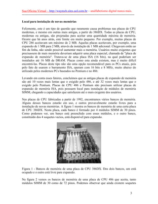 Sua Oficina Virtual – http://waytech.sites.uol.com.br – analfabetismo digital nunca mais.
--------------------------------------------------------------------------------------------------------------
Local para instalação de novas memórias
Felizmente, este é um tipo de questão que raramente causa problemas nas placas de CPU
modernas, e mesmo em outras mais antigas, a partir do 386DX. Todas as placas de CPU,
modernas ou antigas, são projetadas para aceitar uma quantidade máxima de memória.
Ocorre que há anos atrás, este limite era muito pequeno. Por exemplo, muitas placas de
CPU 286 aceitavam um máximo de 2 MB. Aquelas placas aceitavam, por exemplo, uma
expansão de 1 MB para 2 MB, através da instalação de 1 MB adicional. Chegavam então ao
fim da linha, não sendo possível aumentar mais a memória. Usuários muito exigentes que
precisassem de mais memória deveriam adquirir uma placa especial, chamada de "placa de
expansão de memória". Tratava-se de uma placa ISA (16 bits), na qual poderiam ser
instalados até 16 MB de DRAM. Placas como esta ainda existem, mas é muito difícil
encontrá-las. Placas deste tipo não são uma opção recomendável para os PCs atuais, pois
pelo fato de usarem o barramento ISA, operam com 16 bits e 8 MHz, muito abaixo do
utilizado pelos modernos PCs baseados no Pentium e no 486:
Levando em conta esses fatores, concluímos que as antigas placas de expansão de memória
são até 10 vezes mais lentas que o exigido pelo 486, e até 32 vezes mais lentas que o
exigido pelo Pentium. Placas de CPU 486 e Pentium não precisam utilizar placas de
expansão de memória ISA, pois possuem local para instalação de módulos de memória
SIMM, chegando a capacidades que satisfazem até o mais exigente dos usuários.
Nas placas de CPU fabricadas a partir de 1992, encontramos vários bancos de memória.
Alguns desses bancos estarão em uso, e outros provavelmente estarão livres para a
instalação de novas memórias. A figura 1 mostra os bancos de memória de uma certa placa
de CPU 386DX. Nesta placa, cada banco é formado por 4 módulos SIMM de 30 pinos.
Como podemos ver, um banco está preenchido com esses módulos, e o outro banco,
constituído dos 4 soquetes vazios, está disponível para expansão.
Figura 1 - Bancos de memória de uma placa de CPU 386DX. Dos dois bancos, um está
ocupado e o outro está livre para expansão.
Na figura 2 vemos os bancos de memória de uma placa de CPU 486 que aceita, tanto
módulos SIMM de 30 como de 72 pinos. Podemos observar que ainda existem soquetes
3
 