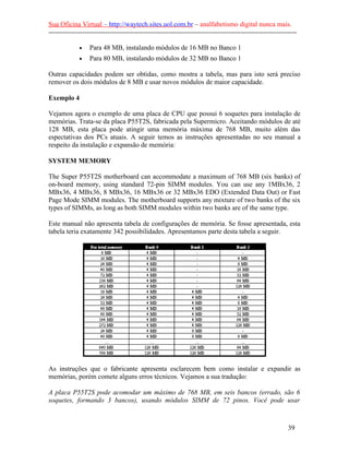 Sua Oficina Virtual – http://waytech.sites.uol.com.br – analfabetismo digital nunca mais.
--------------------------------------------------------------------------------------------------------------
• Para 48 MB, instalando módulos de 16 MB no Banco 1
• Para 80 MB, instalando módulos de 32 MB no Banco 1
Outras capacidades podem ser obtidas, como mostra a tabela, mas para isto será preciso
remover os dois módulos de 8 MB e usar novos módulos de maior capacidade.
Exemplo 4
Vejamos agora o exemplo de uma placa de CPU que possui 6 soquetes para instalação de
memórias. Trata-se da placa P55T2S, fabricada pela Supermicro. Aceitando módulos de até
128 MB, esta placa pode atingir uma memória máxima de 768 MB, muito além das
espectativas dos PCs atuais. A seguir temos as instruções apresentadas no seu manual a
respeito da instalação e expansão de memória:
SYSTEM MEMORY
The Super P55T2S motherboard can accommodate a maximum of 768 MB (six banks) of
on-board memory, using standard 72-pin SIMM modules. You can use any 1MBx36, 2
MBx36, 4 MBx36, 8 MBx36, 16 MBx36 or 32 MBx36 EDO (Extended Data Out) or Fast
Page Mode SIMM modules. The motherboard supports any mixture of two banks of the six
types of SIMMs, as long as both SIMM modules within two banks are of the same type.
Este manual não apresenta tabela de configurações de memória. Se fosse apresentada, esta
tabela teria exatamente 342 possibilidades. Apresentamos parte desta tabela a seguir.
As instruções que o fabricante apresenta esclarecem bem como instalar e expandir as
memórias, porém comete alguns erros técnicos. Vejamos a sua tradução:
A placa P55T2S pode acomodar um máximo de 768 MB, em seis bancos (errado, são 6
soquetes, formando 3 bancos), usando módulos SIMM de 72 pinos. Você pode usar
39
 