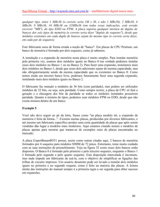 Sua Oficina Virtual – http://waytech.sites.uol.com.br – analfabetismo digital nunca mais.
--------------------------------------------------------------------------------------------------------------
qualquer tipo, entre 1 MBx36 (o correto seria 1M x 36, e não 1 MBx36), 2 MBx36, 4
MBx36, 8 MBx36, 16 MBx36 ou 32MBx36 (em todas essas indicações, está errado
escrever "MB"), do tipo EDO ou FPM. A placa suporta qualquer mistura de duplas de
bancos dos seis tipos de memória (o correto seria dizer "duplas de soquetes"), desde que
módulos existentes em cada dupla de bancos sejam do mesmo tipo (o correto seria dizer,
em cada par de soquetes).
Este fabricante usou de forma errada a noção de "banco". Em placas de CPU Pentium, um
banco de memória é formado por dois soquetes, como já sabemos.
A instalação e a expansão de memória nesta placa é muito simples. Para instalar memória
pela primeira vez, usamos dois módulos iguais no Banco 0 (na verdade podemos instalar
esses dois módulos no Banco 1 ou no Banco 2). Para fazer uma expansão, instalamos mais
dois módulos no Banco 1, desde que esses dois adicionais sejam de mesma capacidade, mas
não obrigatoriamente sendo da mesma capacidade que os existentes no Banco 0. Como
temos ainda um terceiro banco livre, podemos futuramente fazer uma segunda expansão,
instalando mais dois módulos iguais no Banco 2.
O fabricante faz menção a módulos de 36 bits (com paridade), mas podem ser utilizados
módulos de 32 bits, ou seja, sem paridade. Como sempre ocorre, a placa de CPU só fará a
geração e a checagem dos bits de paridade se todos os módulos instalados possuírem
paridade. Quanto à mistura de tipos, podemos usar módulos FPM ou EDO, desde que não
exista mistura dentro de um banco.
Exemplo 5
Você não deve seguir ao pé da letra, frases como "na placa modelo tal, a expansão de
memória é feita da forma...". Existem muitas placas, produzidas por diversos fabricantes, e
até mesmo um fabricante específico produz uma certa quantidade de placas que após serem
vendidas dão lugar a modelos mais modernos. Aqui estamos citando nomes e modelos de
placas apenas para mostrar que tratam-se de exemplos reais de placas encontradas no
mercado.
A placa ExpertBoaard8551 possui, assim como outras citadas aqui, 2 bancos de memória
formados por 4 soquetes para módulos SIMM de 72 pinos. Entretanto, tome muito cuidado
com as suas instruções de preenchimento. Veja na figura 32 como esses dois bancos estão
dispostos. O Banco 0 é formado pelo primeiro e pelo terceiro soquetes, enquanto o Banco 1
é formado pelo segundo e pelo quarto soquetes. Esta disposição intercalada é incomum,
mas nada impede um fabricante de usá-la, com o objetivo de simplificar as ligações das
trilhas de circuito impresso. Um usuário desatento pode ser levado a instalar dois módulos
iguais no primeiro e no segundo soquete, como é feito na maioria das placas. A leitura
atenta das instruções do manual sempre é a primeira regra a ser seguida para obter sucesso
em expansões.
40
 