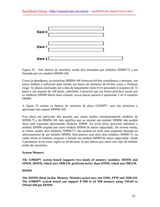 Sua Oficina Virtual – http://waytech.sites.uol.com.br – analfabetismo digital nunca mais.
--------------------------------------------------------------------------------------------------------------
Figura 33 - Três bancos de memória, sendo dois formados por módulos SIMM-72 e um
formado por um módulo DIMM-168.
Como já abordamos, as memórias DIMM-168 fornecem 64 bits simultâneos, e portanto, um
único módulo é suficiente para formar um banco de memória de 64 bits como o Pentium
exige. As placas analisadas até a data de lançamento deste livro possuíam 4 soquetes de 72
pinos e um soquete de 168 pinos, entretanto, é possível que em futuro próximo, assim que
os módulos DIMM forem mais comuns, novas placas passem a apresentar 2 ou 4 soquetes
DIMM.
A figura 33 mostra os bancos de memória da placa G568IPV, uma das primeiras a
apresentar um soquete DIMM-168.
Esta placa em particular não permite que sejam usados simultaneamente módulos de
SIMM-72 e de DIMM-168. Isto significa que ao instalar um módulo DIMM, não poderá
fazer uma expansão adicionando módulos SIMM. Ao invés disso precisará substituir o
módulo DIMM original por outro módulo DIMM de maior capacidade. Da mesma forma,
se forem usados dois módulos SIMM-72, não poderá ser feita uma expansão baseada no
adicionamento de um módulo DIMM. Será preciso usar mais dois módulos SIMM-72, ou
então retirar os módulos originais e instalar um módulo DIMM de maior capacidade. Ainda
é prematuro levar essas regras ao pé-da-letra, já que placas que usam este tipo de módulo
ainda são incomuns.
System Memory
The G586IPV system board supports two kinds of memory modules: DIMM and
SIMM. DIMM, which uses SDRAM, performs better than SIMM, which uses DRAM.
DIMM
The DIMM (Dual In-line Memory Module) socket uses x64 EDO, FPM and SDRAM.
The G586IPV system board can support 8 MB to 16 MB memory using 1Mx64 or
2Mx64 168 pin DIMM.
43
 