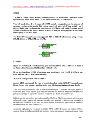 Sua Oficina Virtual – http://waytech.sites.uol.com.br – analfabetismo digital nunca mais.
--------------------------------------------------------------------------------------------------------------
SIMM
The SIMM (Single In-line Memory Module) sockets are divided into two banks on the
system board, Bank 0 and Bank 1. Each bank consists of 2 SIMM sockets.
You will need either 2 or 4 pieces of SIMM modules , depending on the amount of
memory you intend to install. The system board will not work if you install 1 or 3
pieces. Make sure you insert the same type of SIMMs in each bank. You can install
SIMMs in either of the banks, Bank 0 or Bank 1, but you must populate a bank first
before going to the next bank.
The G586IPV system board can support 8 MB to 128 MB of memory using 1Mx32,
2Mx32, 4Mx32 or 8Mx32 72-pin SIMMs.
Examples
If you are installing 8 MB of memory, you must insert two 1Mx32 SIMMs in Bank 0
or Bank 1. Inserting one 2Mx32 module will not work.
If you are installing 24 MB of memory, you must insert two 1Mx32 SIMMs in one
bank and two 2Mx32 SIMMs in the other.
JUMPER Settings for DIMM and SIMM
Jumper JP10 must match the type of module installed on the G586IPV system board.
If you change your memory module, make sure this jumper is changed accordingly:
Você deve ficar acostumado com as instruções em inglês. O domínio da língua inglesa é
necessário para todos aqueles que desejam consultar os manuais, requisito indispensável
para qualquer tipo de expansão. Vejamos a seguir o que dizem essas instruções:
O fabricante diz que podem ser usados módulos SIMM ou DIMM, entretanto, adiciona uma
informação imprecisa (que ele mesmo contradiz mais adiante), explicando que os módulos
DIMM usam SDRAM, e por isto são mais rápidos. Está errado, pois existem módulos
DIMM também dos tipos FPM e EDO.
A seguir é explicado que podem ser instalados 8 MB ou 16 MB usando um módulo DIMM.
A razão desta limitada quantidade de memória é que, na época do lançamento desta placa
44
 