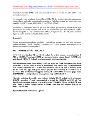 Sua Oficina Virtual – http://waytech.sites.uol.com.br – analfabetismo digital nunca mais.
--------------------------------------------------------------------------------------------------------------
só existiam módulos DIMM com essas capacidades, hoje já existem módulos DIMM com
capacidades maiores.
As instruções para instalação dos módulos SIMM-72 são similares às existentes para as
outras placas analisadas nos exemplos anteriores. Cada banco pode ser preenchido com
módulos SIMM-72, desde 4 MB (1Mx32) até 32 MB (8Mx32).
Finalmente, é importante observar que esta placa exige que um certo jumper (JP10) seja
posicionado de forma coerente com o tipo de módulo utilizado. Para módulos SIMM,
devem ser ligados 1-3 e 2-4. Para módulos DIMM, as ligações são 3-5 e 4-6, como mostra a
figura existente entre as instruções do fabricante.
Exemplo 8
Vamos a mais um exemplo de instalação e expansão de memória em mais uma placa que
suporta memórias DIMM. Esta placa é chamada de ATC-1020, e possui bancos de memória
idênticos aos mostrados na figura 33.
SYSTEM MEMORY INSTALLATION
ATC-1020 provides four 72-pin SIMM sockets for system memory expansion from 4
MB to 128 MB. These four SIMMs are arranged to two banks, Bank 0 (SIMM 1, 2)
and Bank 1 (SIMM 3, 4). Each bank provides 64 bit wide data path.
This motherboard can accept either Fast Page Mode, or EDO Mode (Extended Data
Out) DRAM, with a speed at least 70 nanosecond. You should plug DRAM modules
into two sockets (same bank) or four sockets at one time. Each pair of modules must
be the same size, type and speed. Please plug in Bank 0 firstly if you only have 2
modules. This motherboard supports mixing of EDO SIMMs with fast page mode
DRAM SIMMs among different banks, please plug EDO in Bank 0.
Also this mainboard provides one optional 168-pin DIMM socket for Synchronous
DRAM expansion. It’s not recommended to install the SDRAM and EDO of Fast
Paged mode memory within a system. Changing EDO/FPM DRAM to SDRAM, you
don’t have to adjust jumper setting or BIOS value, nor does change SDRAM to
EDO/FPM DRAM.
System Memory Combinations Options
45
 