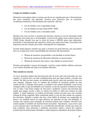 Sua Oficina Virtual – http://waytech.sites.uol.com.br – analfabetismo digital nunca mais.
--------------------------------------------------------------------------------------------------------------
Compra de módulos errados
Mostramos nesta página todas as normas que devem ser seguidas para que o funcionamento
das novas memórias seja garantido. Existem erros grosseiros que, ao ocorrerem,
inviabilizam totalmente o funcionamento das memórias. São eles:
• Uso de módulos com a capacidade errada
• Uso de módulos do tipo errado (FPM / EDO)
• Uso de módulos com a velocidade errada
Quando esses erros ocorrem, a memória não funciona. Apenas no caso da velocidade errada
(memórias mais lentas que o recomendado), é possível em alguns casos realizar ajustes no
CMOS Setup, fazendo com que os ciclos de acesso à DRAM sejam mais demorados,
permitindo o funcionamento das memórias, mesmo que sejam mais lentas. Esta prática não
representa uma boa solução, pois reduz o desempenho do computador.
Existem ainda algumas situações nas quais a memória em geral funciona, mas cuja prática
deve ser evitada, pois existe a possibilidade das memórias não funcionarem:
• Mistura de memórias com paridade e sem paridade no mesmo banco
• Mistura de memórias de fabricantes diferentes no mesmo banco
• Mistura de memórias mais lentas e mais rápidas no mesmo banco
Portanto, para garantir o sucesso da expansão, você deve exigir módulos idênticos, para que
o novo banco instalado não fique com módulos diferentes.
Mau contado na conexão
As novas memórias podem não funcionar pelo fato de terem sido mal encaixadas nos seus
soquetes. O encaixe deve ser feito cuidadosamente para que fique perfeito, evitando mau
contato. Por falar em mau contato, ele também pode ocorrer, tanto nas memórias como nos
seus soquetes. Algumas vezes os contatos dos módulos de memórias podem ter mau
contato devido à oxidação (neste ponto, os módulos com contatos banhados a ouro levam
vantagem sobre os que são banhados com estanho), ou devido à gordura resultante do toque
com as mãos. Uma forma simples de solucionar o problema é passar uma borracha (das
usadas para apagar escritas a lápis ou caneta) em ambos os lados dos contatos de cada
módulo. A seguir limpamos os resíduos da borracha, usando um pano seco, mas evitando
esfregar de forma exagerada. Mais complicado ainda é o caso do mau contato nos soquetes
das memórias. Quando o usuário não tem o bom hábito de proteger seu computador da
poeira e da umidade através de capas plásticas nos períodos em que está desligado, os
contatos dos soquetes para instalação de memórias podem ficar oxidados. Ocorrerá mau
contato quando os módulos de memória forem encaixados. Tipicamente, o que ocorre é que
a nova memória não é reconhecida, ou é reconhecida parcialmente, mesmo que esteja em
boas condições. Para solucionar o problema, precisamos aspirar a poeira dos soquetes
(muitas lojas de material para informática vendem pequenos aspiradores de pó para limpeza
49
 